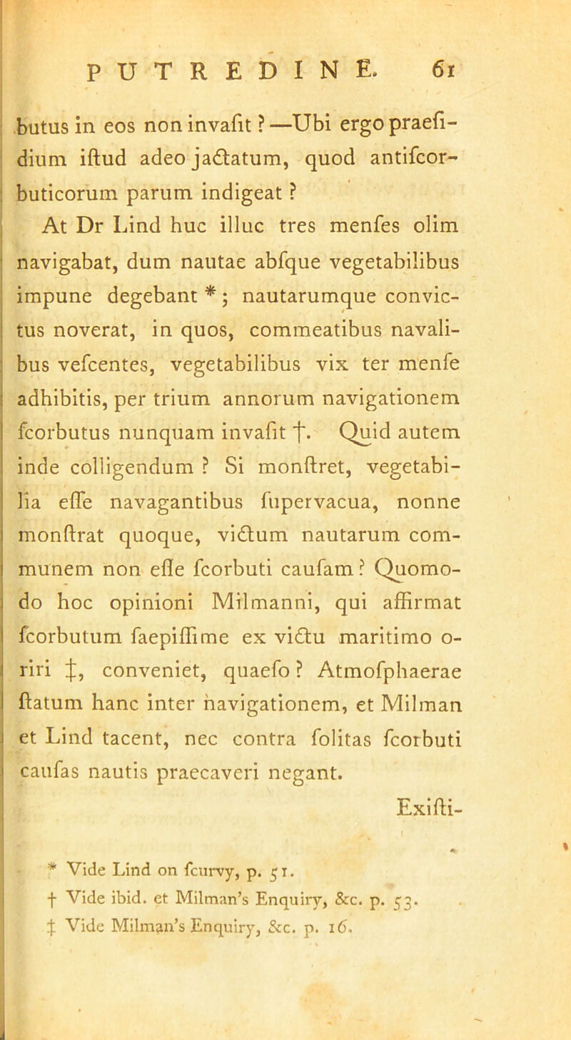 butus in eos noninvafit ?—Ubi ergopraefi- dium iftud adeo jadtatum, quod antifcor- buticorum parum, indigeat ? At Dr Lind huc illuc tres menfes olim navigabat, dum nautae abfque vegetabilibus impune degebant * ; nautarumque convic- tus noverat, in quos, commeatibus navali- bus vefcentes, vegetabilibus vix ter menfe adhibitis, per trium annorum navigationem fcorbutus nunquam invafit 'f. Quid autem inde colligendum ? Si monftret, vegetabi- lia efle navagantibus fiipervacua, nonne monftrat quoque, vidlum nautarum com- munem non efle fcorbuti caufam ? Quomo- do hoc opinioni Milmanni, qui affirmat fcorbutum faepiffime ex vidiu maritimo o- riri [J;, conveniet, quaefo ? Atmofphaerae ftatum hanc inter navigationem, et Milman et Lind tacent, nec contra folitas fcorbuti caufas nautis praecaveri negant. Exifti- * Vide Lind on fcurvy, p. 51. f Vide ibid. et Milman’s Enquiry, &c. p. 53. Vide Milman’s Enquiry, &c. p. 16.