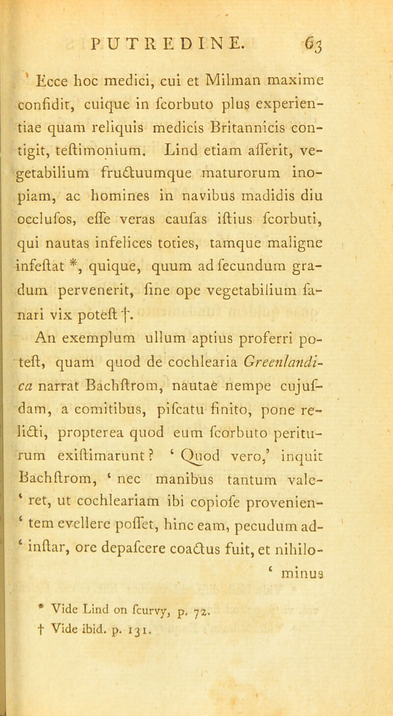 ' Ecce hoc medici, cui et Milman maxime confidit, cuique in fcorbuto plus experien- tiae quam reliquis medicis Britannicis con- tigit, teftimonium. Lind etiam afiTerit, ve- getabilium frudtuumque maturorum ino- piam, ac homines in navibus madidis diu occlufos, efTe veras caufas iftius fcorbuti, qui nautas infelices toties, tamque maligne infeftat *, quique, quum ad fecundum gra- dum pervenerit, fine ope vegetabilium fa- nari vix poteft t* An exemplum ullum aptius proferri po- teft, quam quod de cochlearia Greenlandi- ca narrat Bachftrom, nautae nempe cujuf- dam, a comitibus, pifcatu finito, pone re- lidli, propterea quod eum fcorbuto peritu- rum exiftimarunt ? ‘ Quod vero,’ inquit Bachftrom, ‘ nec manibus tantum valc- ‘ ret, ut cochleariam ibi copiofe provenien- ‘ tem evellere poffet, hinc eam, pecudum ad- ‘ inftar, ore depafcere coadus fuit, et nihilo- ‘ minus * Vide Lind on fcurvy, p. t Vide ibid. p. 131.