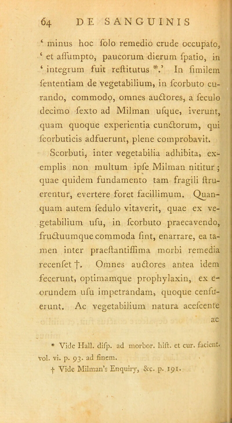 ‘ minus hoc folo remedio crude occupato, ‘ et alTumpto, paucorum dierum fpatio, in ‘ integrum fuit reftitutus In fimilem fententiam de vegetabilium, in fcorbuto cu- rando, commodp, omnes audores, a feculo decimo -fexto ad Milman ufque, iverunt, quam quoque experientia eundorum, qui fcorbuticis adfuerunt, plene comprobavit. Scorbuti, inter vegetabilia adhibita, ex- emplis non multum ipfe Milman nititur ; quae quidem fundamento tam fragili ftru- erentur, evertere foret facillimum. Quan- quam autem fedulo vitaverit, quae ex ve- getabilium ufu, in fcorbuto praecavendo, fruduumque commoda fint, enarrare, ea ta- men inter praeftantiffima morbi remedia recenfet f. Omnes audores antea idem fecerunt, optimamque prophylaxin, ex e- orundem ufu impetrandam, quoque cenfa- erunt. Ac vegetabilium natura acefeente ac ♦ Vide Hali. difp. ad morbor. hift. et cur. facient, vol. vi. p. 93. ad finem.