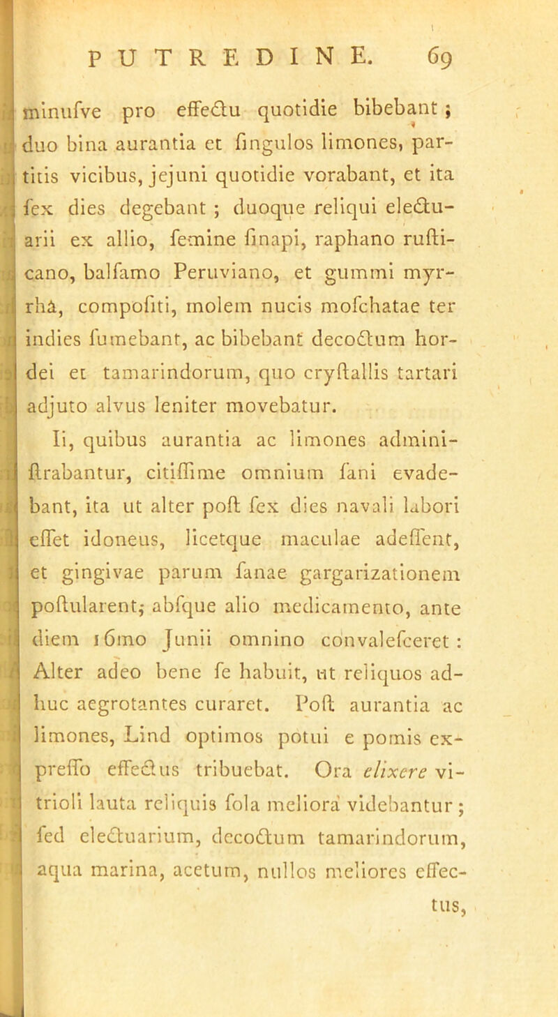 (Si* 11 miniifve pro efFed:u quotidie bibebant ; '|duo bina aurantia et fingulos limones, par- titis vicibus, jejuni quotidie vorabant, et ita fex dies degebant ; duoqiie reliqui ele£tu- h arll ex allio, femine fi napi, raphano rufti- cano, balfamo Peruviano, et gummi myr- rha, compofiti, molem nucis mofchatae ter indies fumebant, ac bibebant decodtum hor- dei et tamarindorum, quo cryftallis tartari adjuto alvus leniter movebatur. Ii, quibus aurantia ac limones admlni- flrabantur, citiffime omnium fani evade- bant, ita ut alter poft fex dies navali labori effet idoneus, licetque maculae adeflenf, et gingivae parum fanae gargarizationem poftularent,- abfque alio medicamento, ante diem i6mo Junii omnino cdnvalefceret : Alter adeo bene fe habuit, ut reliquos ad- huc aegrotantes curaret. Poft aurantia ac i limones, Lind optimos potui e pornls ex- preffo effedus tribuebat. Ora dixere vi- trioli lauta reliquis fola meliora videbantur; fed ele(!n;uarium, decodtum tamarindorum, aqua marina, acetum, nullos meliores effec- tus, Ii . t J
