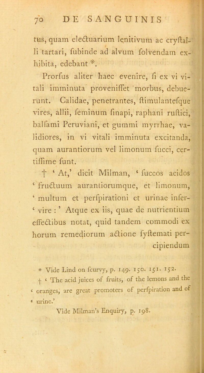 tus, quam eleauarium l^nitivum ac cryllal- / Ii tartari, fubinde ad alvum folvendam ex-^ liibita, edebant Prorfus aliter haec evenire, fi ex vi vi- tali imminuta proveniflet 'morbus, debue-| runt. Calidae, penetrantes, ftimulantefque vires, allii, feminum finapi, raphani ruftici,' balfami Peruviani, et gummi myrrhae, va- lidiores, in vi vitali imminuta excitanda,^ quam aurantiorum vel limonum fucci, cer-i tilTime funt. 1 f ‘ At,’ dicit Milman, ‘ fuccos acidosj ‘ frudluum auranliorumque, et limonum, | ‘ multum et perfpirationi et urinae infer-I ‘ vire : ’ Atque ex iis, quae de nutrientium effedtibus notat, quid tandem commodi ex i horum remediorum adione fyftemati per- cipiendum ' * Vide Lind on fcur\y, p. 149- 150. 151. 152. -j- ‘ The acid juices of fruits, of the lemons and the « oranges, are great promoters of perfpiration and of * unne.