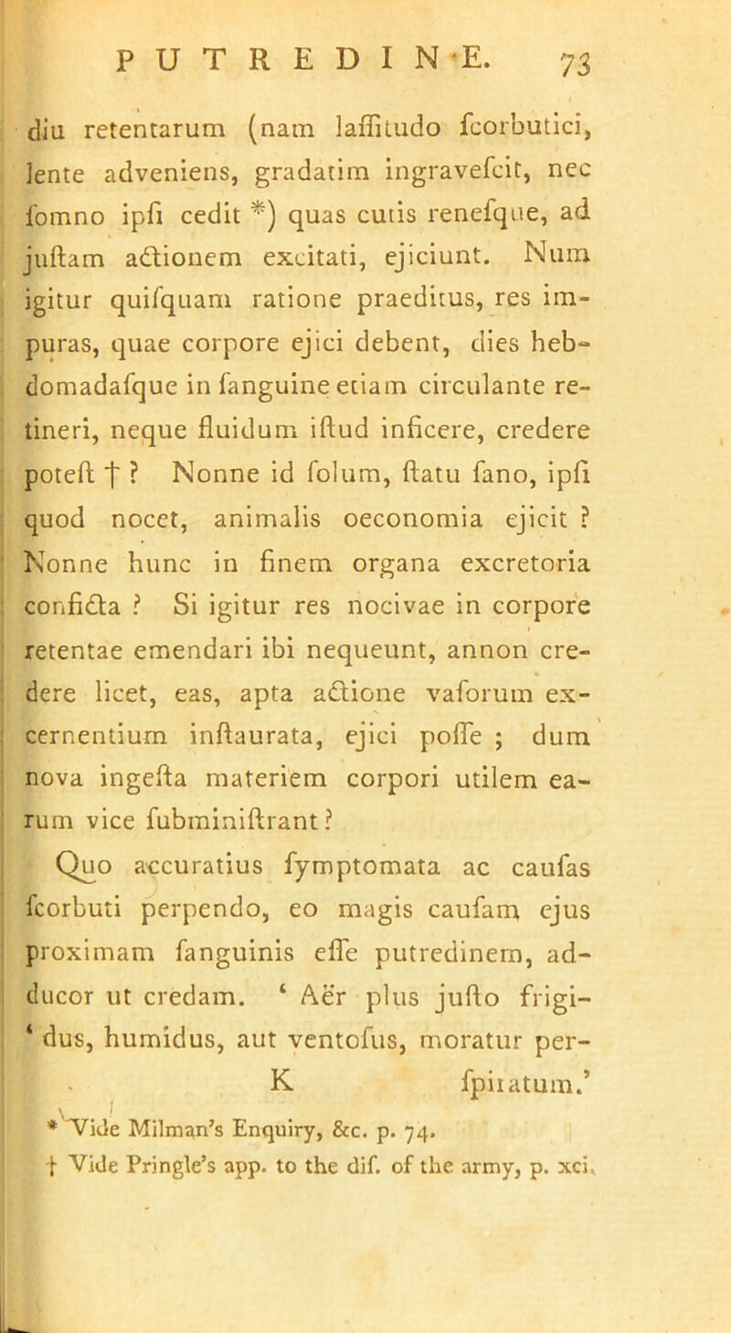 diu retentarum (nam laffitudo fcorbutici, lente adveniens, gradatim ingravefcit, nec fomno ipfi cedit *) quas cuiis renefque, ad juftam adionem excitati, ejiciunt. Num igitur qui/quam ratione praeditus, res im- puras, quae corpore ejici debent, dies heb» domadafque in fanguine etiam circulante re- tineri, neque fluidum iftud inficere, credere poteft t ? Nonne id folum, flatu fano, ipfi ■ quod nocet, animalis oeconomia ejicit ? ' Nonne hunc in finem organa excretoria : confidla ? Si igitur res nocivae in corpore ' retentae emendari ibi nequeunt, annon cre- dere licet, eas, apta adlione vaforum ex- ; cernentium inftaurata, ejici polfe ; dum ; nova ingefta materiem corpori utilem ea- ; rum vice fubminiflrant ? Quo accuratius fymptomata ac caufas fcorbuti perpendo, eo magis caufarn ejus : proximam fanguinis eflb putredinem, ad- ducor ut credam. ‘ Aer plus juflo frigi- ‘ dus, humidus, aut ventofus, moratur per- K fpiiatum.’ Milman’s Enquiry, &c. p. 74. t Vide Pringle’s app. to the dif. of the army, p. xci. L