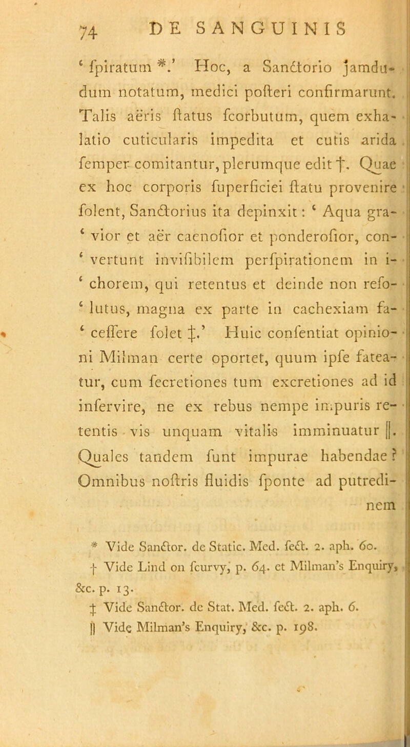 ‘ fpiratiim Hoc, a Sandtorlo jamdu- duin notatum, medici pofteri confirmarunt, , Talis aeris flatus fcorbutum, quem exha> j latio cuticularis impedita et cutis arida i femper-comitantur, plerumque edit ■j'. Quae ; ex hoc corporis fuperficiei flatu provenire ‘j folent, Sandtorius ita depinxit; ‘ Aqua gra- ■ ‘ vior et aer cacnofior et ponderofior, con- ‘ vertunt invifibilcrn perfpirationem in i- ‘ chorein, qui retentus et deinde non refo- ‘ lutus, magna ex parte in cachexiam fa- • » ‘ ceflere foletHuic confentiat opinio- • ni Milman certe oportet, quum ipfe fatea- tur, cum fecretiones tum excretiones ad id infervire, ne ex rebus nempe impuris re- • tentis • vis unquam vitalis imminuatur [|. Quales tandem funt impurae habendae ? Omnibus noflris fluidis fponte ad putredi- nem * Vide San£lor. de Static. Med. fedt. 2. aph. 6o. I Vide Lind on fcurvyj p. 64. et Milman’s Enquiry, &c. p. 13. :j: Vide Sanftor. de Stat. ]\Ied. fetSl. 2. aph. 6.