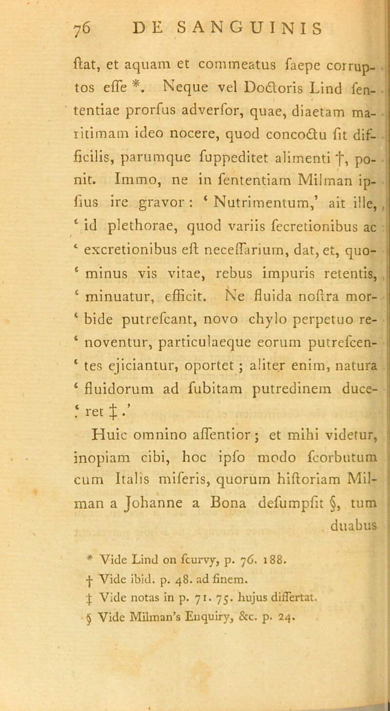 ftat, et aquam et commeatus faepe corrup- , tos elTe * * * §. Neque vel Dodoris Lind fen- ’ tentiae prorfus adverfor, quae, diaetam ma- -i litimam ideo nocere, quod concodu fit dif- ! ficilis, parumque fuppedltet alimenti t, po- nit. Immo, ne in fententlam Milman ip- , fiLis ire gravor : ‘ Nutrimentum,’ ait l!le, ,j ‘ id plethorae, quod variis fecretionibus ac j ‘ excretionibus eft necelTarium, dat, et, quo- | ‘ minus vis vitae, rebus impuris retentis, i ‘ minuatur, efficit. Ne fluida noftra mor- ‘ bide putrefcant, novo chylo perpetuo re- ‘ noventur, particulaeque eorum putrefcen- ‘ tes ejiciantur, oportet ; aliter enim, natura ‘ fluidorum ad fubitam putredinem duce- ^ ret ;}; Huic omnino affentior; et mihi videtur, ! inopiam cibi, hoc ipfo modo fcorbutura j cum Italis miferis, quorum hiftoriam Mil- i man a Johanne a Bona defumpflt §, tum i| duabus j * Vide Lind on fcurvy, p. 76. 188. -j- Vide ibid. p. 48. ad finem. :j; Vide notas in p. 71. 75. hujus diiTertat. § Vide Milman’s Enquiry, &c. p. 24.