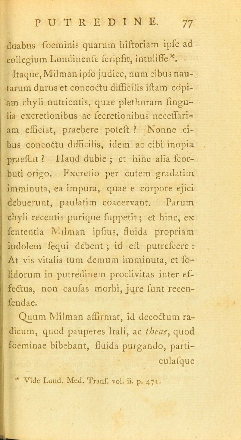 duabus foeminis quarum hiftoriam ipfe ad collegium Londlnenfe fcrip^l^, IntulIlTe*. Itaque,Milman ipfo judice, num cibus nau- tarum durus et concodlu difficilis illam co'pi- am chyli nutrientis, quae plethoram fingu- lis excretionibus ac fecretionibus neceffari- am efficiat, praebere poteft ? Nonne ci- bus concodlu difficilis, idem ac cibi inopia praedat ? Haud dubie ; et hinc alia feor- buti origo. Excretio per cutem gradatim imminuta, ea impura, quae e corpore ejici debuerunt, paulatim coacervant. Parum chyli recentis purique fuppetit; et hinc, ex fententia Milman ipfius, fluida propriam indolem fequi debent ; id ed putrefeere : At vis vitalis tum demum imminuta, et fo- lidorum in putredinem proclivitas inter ef- fedlus, non caufas morbi, jure funt recen- fendae. Quum Milman affirmat, id decodlum ra- dicum, quod pauperes Itali, ac theae^ quod foeminae bibebant, fluida purgando, parti- culafque Vide Lond. Med. Tranf. vol. ii. p. 471.