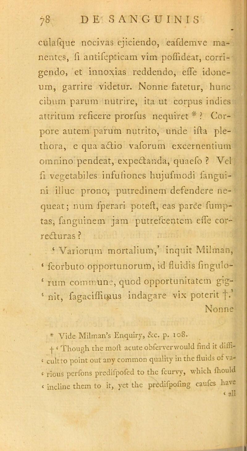 CLilafque nocivas ejiciendo, eafdemve ma- nentes, fi antifepticam vim poffidear, corri- gendo, et innoxias reddendo, efle idone-iH um, garrire videtur. Nonne fatetur, huncM cibum parum nutrire, ita ut corpus indies attritum reficere prorfus nequiret*? Cor-® pore autem parum nutrito, unde ifta ple-® thora, e qua adtio vaforum excernentium ■ omnino pendeat, expectanda, quaefo ? Veli fi vegetabiles infuliones hujufmodi fangui-C ni illuc prono, putredinem defendere ne- queat; num fperari poteft, eas parce fump- tas, fanguinein jani putrefcentcm effe cor-y refturas ? * 'lll ‘ Variorum mortalium,’ inquit Milman,^^ ‘ fcorbuto opportunorum, id fluidis fingulo- ‘ rum commune, quod opportunitatem gig- ‘ nit, fagaciffu^ius indagare vix poterit f.’ Nonne * Vide Milman’s Enquiry, Scc. p. 108. f ‘ Though the moft acute obferverwould find it diffi- ‘ cultto point out any common quality in thefluids of va- ‘ rious pcrfons predifpofed to thc fcurvy, which fhould < incline them to it, yet thc predifpofing caufes have ‘ all