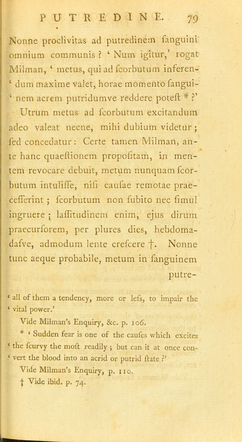 Nonne proclivitas ad putredinem fanguini omnium communis ? ‘ Num igitur,’ rogat Milman, ‘ metus, qui ad fcorbutum inferen- ‘ dum maxime valet, horae momento fangui- ‘ nem acrem putridumve reddere potefl; * ?’ Utrum metus ad fcorbutum excitandum adeo valeat necne, mihi dubium videtur ; fed concedatur: Certe tamen Milman, an* te hanc quaeftionem propofitam, in men- tem revocare debuit, metum nunquam fcor- butum intulilTe, nifi caufae remotae prae- cefferint ; fcorbutum non fubito nec fimul ingruere • laflitiidinem enim, ejus dirum praecurforera, per plures dies, hebdoma- dafve, admodum lente crefcere f. Nonne tunc aeque probabile, metum in fanguinem putre- ‘ all of them a tendency, more or lefs, to impair the ‘ vital power.’ Vide Milman’s Enquiry, &c. p. io6. * ‘ Sudden fear is one of the caufes whicli excites ‘ the fcurvy the moft readily ; but can it at once cou- ‘ vert the blood into an acrid or putrid ftate ?’ Vide Milman’s Enquiry, p. iio. f Vide ibid. p. 74.