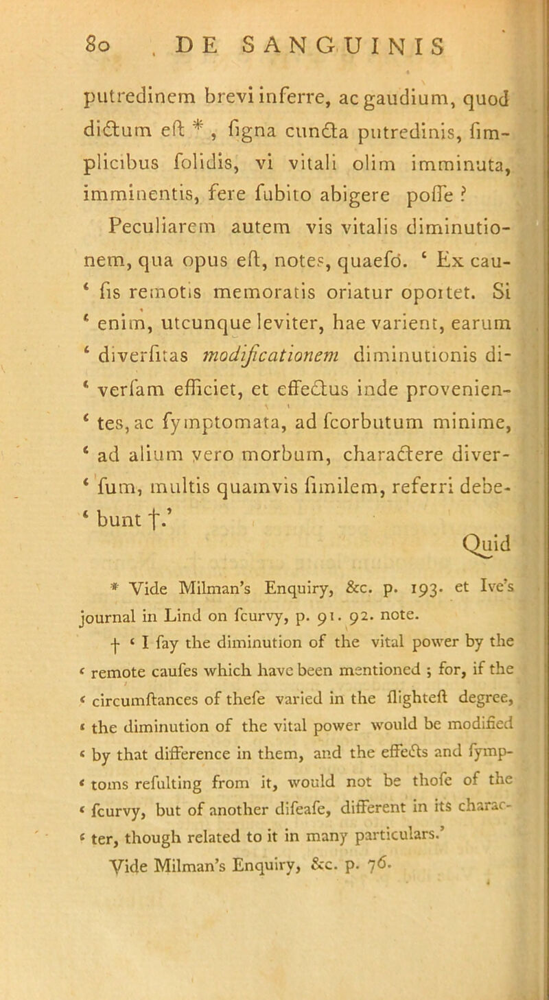 putredinem brevi inferre, ac gaudium, quod 1 didtum eft ^ , figna eunda putredinis, fim- j plicibus folidis, vi vitali olim imminuta, | imminentis, fere fubiio abigere pofle ? f Peculiarem autem vis vitalis dimlnutio- nem, qua opus efl:, notes, quaefd. ‘ Ex cau- ‘ fis remotis memoratis oriatur opoitet. Si ‘ enim, utcunque leviter, hae varient, earum ‘ diverfitas modificationem dlminutionis di- ‘ verfam efficiet, et effedus inde provenien- ‘ tes,ac fymptomata, ad fcorbutum minime, ‘ ad alium vero morbum, charadere diver- *'fum, multis quamvis fimilem, referri debe- ‘ bunt t-’ Quid * Vide Milman’s Enquiry, &c. p. 193. et Ive’s Journal in Lind on fcurvy, p. 91. 92. note. ■f ‘ I fay tlie diminution of the vital power by the ‘ remote caufes which have been mentioned ; for, if the I * circumftances of thefe varied in the flighteft degree, ( ‘ the diminution of the vital power would be modified I « by that difference in them, and the effetSls and fymp- ' * toms refulting from it, would not be thofe of the ‘ fcurvy, but of another difeafe, different in its charar- «ter, though related to it in many particulars.’ Vide Milman’s Enquiry, &c. p. 76. 1