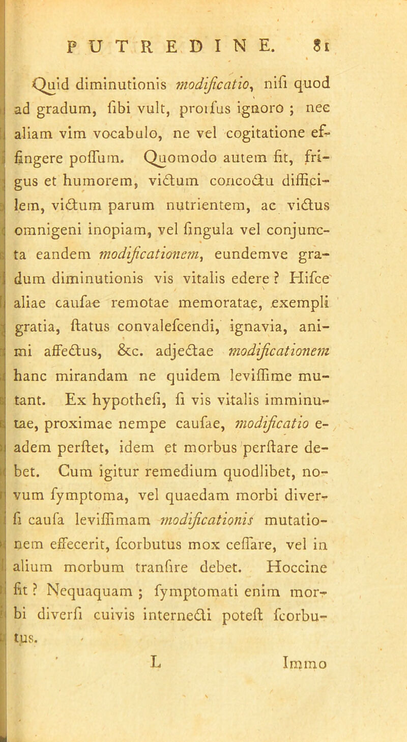 Quid diminutionis ?nodiJicatiOy nifi quod ad gradum, fibi vult, proifus igaoro ; nee aliam vim vocabulo, ne vel cogitatione ef- fingere poffum. Quomodo autem fit, fri- gus et humorem, vidtum coiico<3:u diffici- lem, vidium parum nutrientem, ac vidlus omnigeni inopiam, vel fingula vel conjunc- ta eandem modificationem^ eundemve gra- dum diminutionis vis vitalis edere ? Plifce' aliae caufae remotae memoratae, exempli gratia, ftatus convalefcendi, ignavia, ani- mi affectus, &c. adjedtae modificationem hanc mirandam ne quidem leviffime mu- tant. Ex hypothefi, fi vis vitalis imminu?* tae, proximae nempe caufae, modificatio e- adem perflet, idem et morbus'perflare de- bet. Cum igitur remedium quodlibet, no- vum fymptoma, vel quaedam morbi diver- fi caufa leviffimam modificationis mutatio- nem effecerit, fcorbutus mox cefTare, vel in alium morbum tranfire debet. Hoccine fit ? Nequaquam ; fymptomati enim mor- bi diverfi cuivis internedi potefl fcorbu- tus. L Immo