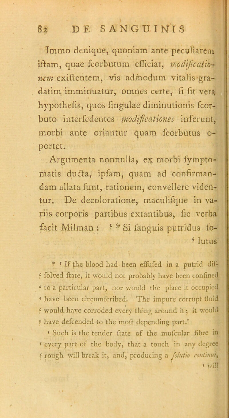 Immo denique, quoniam ante peculiarem iftam, quae fcorbutum efficiat, modifcatioT liem exiftentem, vis admodum vitalis gra- datim imminuatur, omnes certe, fi fit ver^ hypothefis, quos fingulae diminutionis fcor- buto interfedemes modificationes inferunt, morbi ante oriantur quam fcorbutus o- portet. Argumenta nonnulla, ex morbi fympto- matis du£ta, ipfam, quam ad confirman- dam allata funt, rationem, convellere viden- tur. De decoloratione, maculifque in va- riis corporis partibus extantibus, fic verba facit Milman : ‘ ^ Si fanguis putridus fo- ‘ lutus * ‘ If tlie blood had been efFufed in a putrid dif- f folved ftate, it would not probably have been confined ‘ to a particular part, nor would thc place it occupied ‘ have been circumfcribed. The impure corrupt fluid ‘ would have corroded every thing around it; it would f have defccnded to the moli: depending part.’ ‘ Such is the tendcr flate of the mufcular fibre in f every part of the body, that a touch in any degree f rough will break it, and, producing a folutio continui^ ‘ will