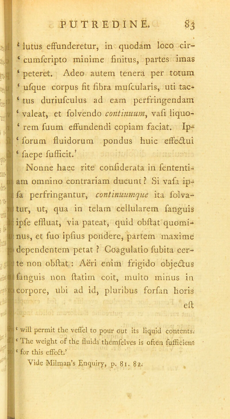 * lutus effunderetur, in quodam loco clr- ‘ cumfcripto minime finitus, partes imas ‘ peteret. Adeo autem tenera per totum ‘ ufque corpus fit fibra mufcularis, uti tac* ‘ tus duriufculus ad eam perfringendam ‘ valeat, et folvendo continuum, vafi liquo- ‘ rem fuum effundendi copiam faciat. Ip- ‘ forum fluidorum pondus huic effedui ‘ faepe fufficit.’ Nonne haec rite confiderata in fententi- am omnino contrariam ducunt ? Si vafa ip- fa perfringantur, continuumque ita folva- tur, ut, qua in telam cellularem fanguis ipfe effluat, via pateat, quid obftat quomi- nus, et fuo ipfius pondere, partem maxime dependentem petat ? Coagulatio fubita cer- te non obftat: Aeri enim frigido objedius fanguis non ftatim coit, multo minus in corpore, ubi ad id, pluribus forfan horis eft ‘ will permit the vefTel to poilr out its llquld contents< ‘ The weight of the fluids themfelvcs is often fufficient ‘ for this effedl.’ Vide Milman’s Enquiry, p. 8i. 82.;