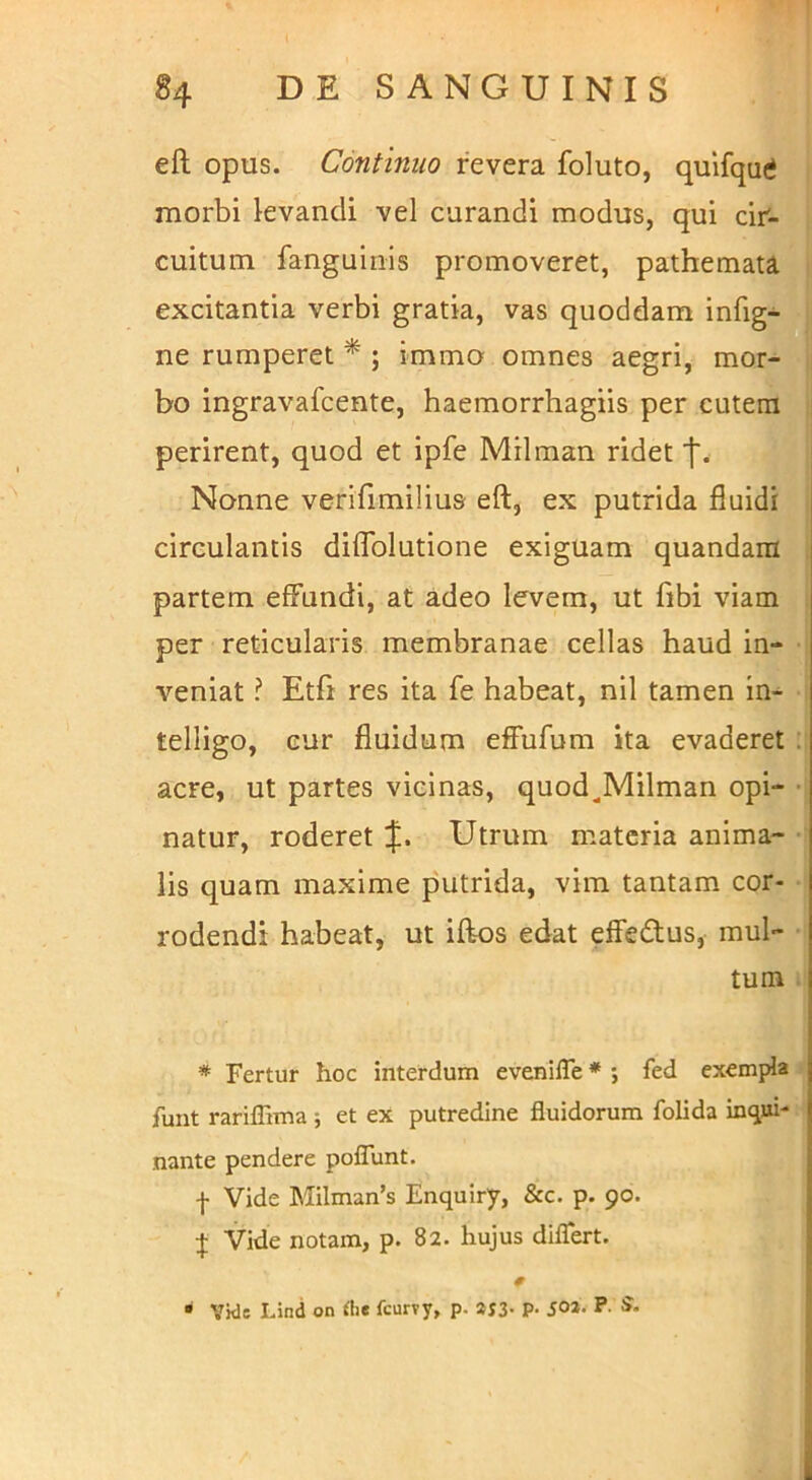 eft opus. Continuo revera foluto, quifqu(i morbi kvandi vel curandi modus, qui cir- cuitum fanguiriis promoveret, pathemata excitantia verbi gratia, vas quoddam infig- ne rumperet * ; immo omnes aegri, mor- bo ingravafcente, haemorrhagiis per cutera perirent, quod et ipfe Milman ridet 'j'. Nonne verlfimilius eft, ex putrida fluidi circulantis dilTolutione exiguam quandam partem effundi, at adeo levem, ut fibi viam per reticularis membranae cellas haud in- veniat ? Etfi res ita fe habeat, nil tamen in- telligo, cur fluidum effufum ita evaderet acre, ut partes vicinas, quod^Milman opi- natur, roderet Utrum materia anima- • lis quam maxime putrida, vim tantam cor- rodendi habeat, ut iftos edat effedlus, mul- tum * Fertur hoc interdum evenilTe * ; fed exempla funt rariffima ; et ex putredine fluidorum folida inqui- nante pendere pofTunt. I Vide Milman’s Enquiry, &c. p. 90. I Vide notam, p. 82. hujus difTert. • Vkle Lind on fcurvy, p. SJ3- P- ioa. P. S.