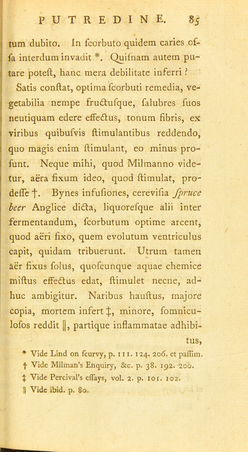 'I tum' dubito. In fcorbuto quidem caries of- ji fa interdum invadit Quifnam autem pu- i| tare poteft, hanc mera debilitate inferri ^ ' Satis conftat, optima fcorbuti remedia, ve- 'i getabilia nempe frudtufque, falubres fuos I neutiquam edere effedus, tonum fibris, ex II viribus quibufvis ftimulantibus reddendo, I quo magis enim ftimulant, eo minus pro- i funt. Neque mihi, quod Milmanno vide- tur, aera fixum ideo, quod ftimulat, pro- deffe Bynes infufiones, cerevifia fpruce beer Anglice didta, liquorefque alii inter fermentandum, fcorbutum optime arcent, quod aeri fixo, quem evolutum ventriculus I capit, quidam tribuerunt. Utrum tamen aer fixus folus, quofcunque aquae chemice miftus effeftus edat, ftimulet necne, ad- huc ambigitur. Naribus hauftus, majore copia, mortem infert minore, fomnicu- lofos reddit |1, partique inflammatae adhibi- tus, * Vide Lind on fcurvy, p. 111. 124. 206. et paflim. f Vide Mllman’s Efiquiry, &c. p. 38. 192. 200. :j; Vide Percival’s eflays, vol. 2. p. 101. io2< II Vide ibid. p. 80.