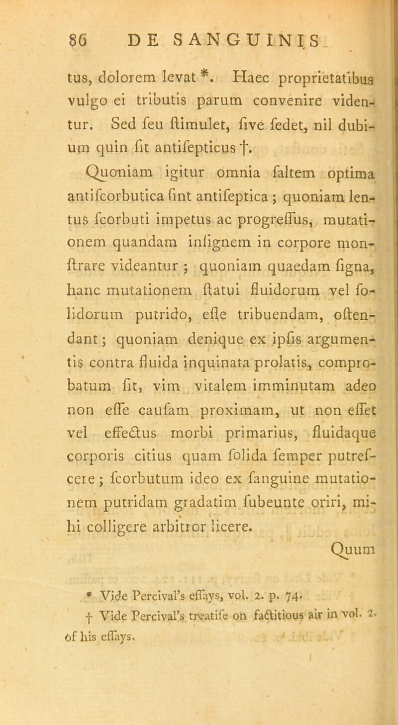 tus, dolorem levat *. Haec proprietatibus vulgo ei tributis parum convenire viden- tur. Sed feu ftimulet, five fedet, nil dubi- um quin fit antifepticus f. Quoniam igitur omnia faltem optima antifcorbutica Gnt antifeptica ; quoniam len- tus fcorbuti impetus ac progrelTus, mutati- onem quandam inlignem in corpore mon- ftrare videantur ; quoniam quaedam figna, hanc mutationem ftatui fluidorum vel fo- lidoruin putrido, efle tribuendam, often- dant; quoniam denique ex ipfls argumen- tis contra fluida inquinata prolatis, compro- batum fit, vim vitalem imminutam adeo non elTe caufam, proximam, ut non eflet vel effedus morbi primarius, fluidaque corporis citius quam folida femper putref- ccie; fcorbutum ideo ex fanguine mutatio- nem putridam gradatim fubeunte oriri, mi- hi colligere arbitror licere. Quum * Vide Percival’s eiTays, vol. 2. p. 74. -j- Vide Percivars treatife on fadtitious air in vol. 2. ofhiseflays.