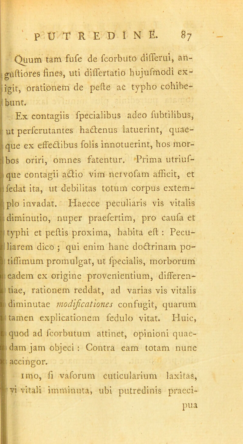 ' Quum tam fufe de fcorbuto differui, an- igurtiores fines, uti differtatio bujufmodi ex- igit, orationem de pefte ac typho cohibe- ri bunt. L Ex contagiis fpecialibus adeo fubtilibus, ut perfcrutantes hadenus latuerint, quae- |l que ex efFedibus folis innotuerint, hos mor- bos oriri, omnes fatentur. ^Prima utriuf- que contagii adio vim nervofam afficit, et fedat ita, ut debilitas totum corpus extem- plo invadat. Haecce peculiaris vis vitalis diminutio, nuper praefertim, pro caufa et typhi et peflis proxima, habita eil : Pecu- liarem dico ; qui enim hanc dodrinam po- tiffimum promulgat, ut fpecialis, morborum eadem ex origine provenientium, differen- tiae, rationem reddat, ad varias vis vitalis i diminutae modificationes confugit, quarum I tamen explicationem fedulo vitat. Huic, quod ad fcorbutum attinet, opinioni quae- ' dam jam objeci : Contra eam totam nunc I accingor. c imo, fi vaforum cuticularium laxitas, vi vitali imminuta, ubi putredinis praeci- pua