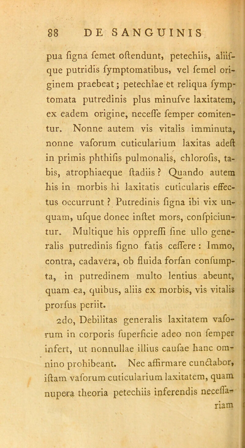1 pua figna femet oftendunt, petechiis, alilf- que putridis fymptomatibus, vel femel ori- ginem praebeat; petechiae et reliqua fymp- tomata putredinis plus minufve laxitatem, ^ ex eadem origine, necefle femper comiten- tur. Nonne autem vis vitalis imminuta, nonne vaforum cuticularium laxitas adeft: f in primis phthifis pulmonalis, chlorofis, ta- bis, atrophiaeque ftadiis ? Quando autem his in morbis hi laxitatis cuticularis effec- tus occurrunt ? Putredinis figna ibi vix un- quam, ufque donec inflet mors, confpiciun- l tur. Multique his opprefli fine ullo gene- I ralis putredinis figno fatis ceffere : Immo, I contra, cadavera, ob fluida forfan confump- I ta, in putredinem multo lentius abeunt, quam ea, quibus, aliis ex morbis, vis vitalis prorfus periit. 2do, Debilitas generalis laxitatem vafo- rum in corporis fuperficie adeo non femper infert, ut nonnullae illius caufae hanc om- nino prohibeant. Nec affirmare cundlabor, iftam vaforum cuticularium laxitatem, quam nupera theoria petechiis inferendis neceffa- riam