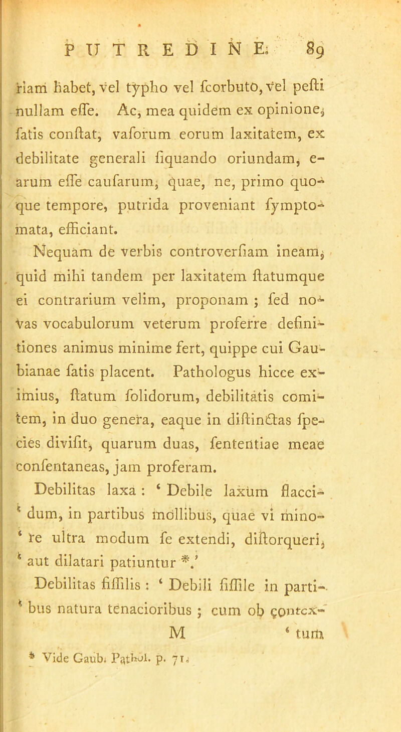 riairi habet, vel typho vel fcorbuto,vel pefti nullam elTe. Ac, mea quidem ex opinione^ fatis conftat, vaforum eorum laxitatem, ex debilitate generali fiquando oriundam, e- arum effe caufarum, quae, ne, primo quo- que tempore, putrida proveniant fympto-^ mata, efficiant. Nequam de verbis controverfiam ineam^ quid mihi tandem per laxitatem ftatumque ei contrarium velim, proponam ; fed no'^ Vas vocabulorum veterum proferre defini- tiones animus minime fert, quippe cui Gau- bianae fatis placent. Pathologus hicce ex- imius, ftatum folidorum, debilitatis comit- iem, in duo genera, eaque in diftiniftas fpe- des divifitj quarum duas, fenteritiae meae confentaneas, jam proferam. Debilitas laxa : ‘ Debile laxtim flacci- ‘ dum, in partibus mollibus, quae vi rhino- ‘ Ire ultra modum fe extendi, diftorqueri, ^ aut dilatari patiuntur Debilitas fiffilis : ‘ Debili fiffile in parti- ^ bus natura tenacioribus ; cum ob goutcx- M ‘ tum * Vide Gaubi Patbol. p. 71,-