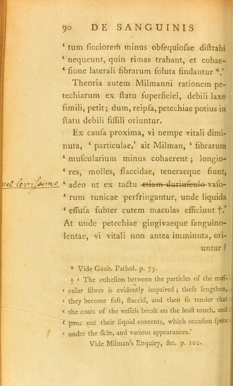 j .p . 7^ ‘ tum ficciorerh minus obfequiofae diftrahi ‘ nequeunt, quin rimas trahant, et cohae- ‘ fione laterali fibrarum foluta findantur Theoria autem Milmanni rationem pe- techiarum ex ftatu fuperficiei, debili laxo fimili, petit; dum, reipfa, petechiae potius iit flatu debili fiffili oriuntur. ' Ex caufa proxima, vi nempe vitali dimi- nuta, ‘ particulae,’ ait Milman, ‘ fibrarum ‘ mufcularium minus cohaerent; longio- ‘ res, molles, flaccidae, teneraeque fiuntj ‘ adeo ut ex tadtu etiam duriufeulo vafo- ‘ rum tunicae perfringantur, unde liquida ‘ efFufa fubter cutem maculas efficiunt f.’ At unde petechiae gingivaeque fanguino- lentae, vi vitali non antea imminuta, ori- untur ? * Vide Gaub. Pathol. p- 73« f ‘ The cohefion between the particles of the nuif- ‘ cular fibres is evidently impaired ; thefe lengthen, ‘ they become foft, flaccid, and tlien fo tender that < the coats of the veflels break on the leaft touch, and t pour, out their liquid contents, which occafion fpots ‘ under the Ikin, and various appearances.’ Vide Milnian’s Enquiry, &c. p. io2-