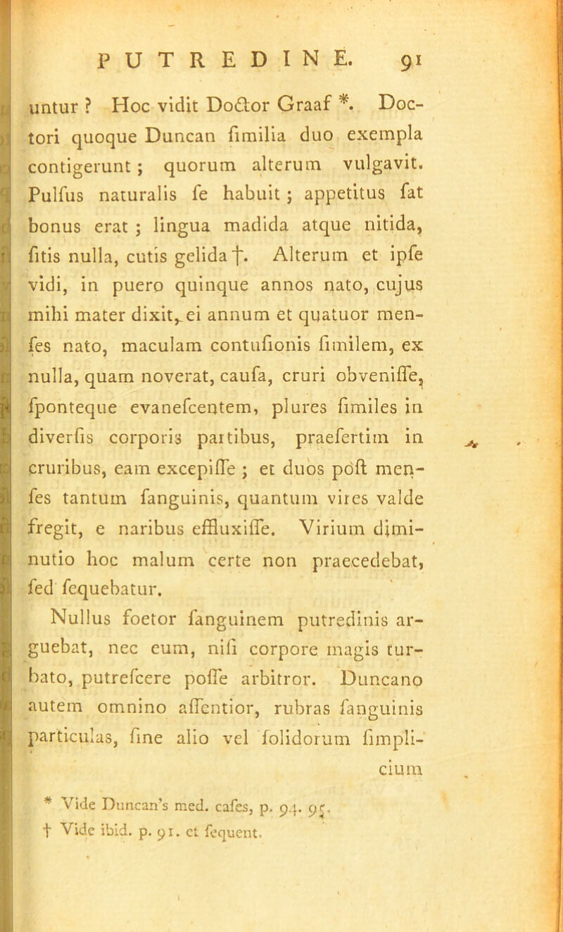 PUTREDINE. 91 V I 6 fi ri; ! n] ? h ID B p f! I' untur ? Hoc vidit Do£tor Graaf Doc- tori quoque Duncan fimilia duo exempla contigerunt ; quorum alterum vulgavit. Pulfus naturalis fe habuit; appetitus fat bonus erat ; lingua madida atque nitida, fitis nulla, cutis gelida']'. Alterum et ipfe vidi, in puero quinque annos nato, cujus mihi mater dixit,,ei annum et quatuor men- fes nato, maculam contufionis fimilem, ex nulla, quam noverat, caufa, cruri obvenilTejj fponteque evanefcentem, plures fimiles in diverfis corporis partibus, praefertim in cruribus, eam excepilTe ; et duos pdft men- fes tantum fanguinis, quantum vires valde fregit, e naribus effluxiffe. Virium dimi- nutio hoc malum certe non praecedebat, fed rcquebatur. Nullus foetor fanguinem putredinis ar- guebat, nec eum, nili corpore magis tur- bato, putrefcere pofle arbitror. Duncano autem omnino alTcntior, rubras fanguinis particulas, fine alio vel folidorum fimpli- cium * Vide Duncan’s med. cafcs, p. p.p pf. t Vide ibld. p. 91. cl fequent.