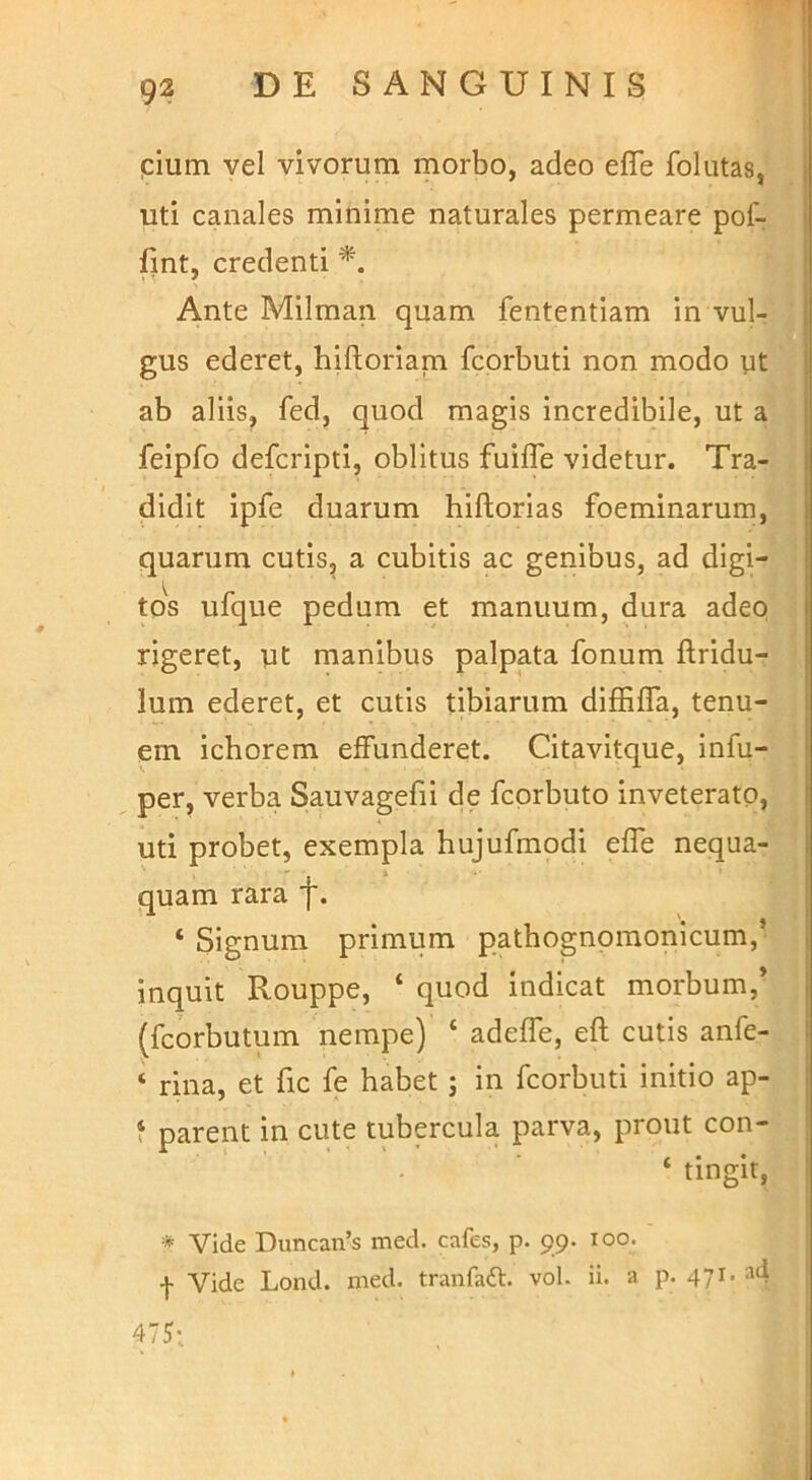 pium vel vivorum morbo, adeo efle follitas, uti canales minime naturales permeare pof- fint, credenti *. Ante Milman quam fententiam in vul- gus ederet, hilloriam fcprbuti non modo ut ab aliis, fed, quod magis incredibile, ut a feipfo defcripti, oblitus fuilTe videtur. Tra- didit ipfe duarum hiftorias foeminarum, quarum cutis^ a cubitis ac genibus, ad digi- tos ufque pedum et manuum, dura adeo rigeret, ut manibus palpata fonum Aridu- lum ederet, et cutis tibiarum diffilTa, tenu- em ichorem effunderet. Citavitque, infu- per, verba Sauvagefii de fcorbuto inveterato, uti probet, exempla hujufmodi effe nequa- quam rara f. ‘ Signum primum pathognomonicum,’ inquit Rouppe, ‘ quod indicat morbum,* (fcorbutum nempe) ‘ adeffe, eft cutis anfe- ‘ rina, et fic fe habet; in fcorbuti initio ap- f parent in cute tubercula parva, prout con- ‘ tingit, * Vide Duncan’s med. cafes, p. 99. 100. I Vide Lond. nied. tranfadl. vol. ii. a p. 471. ad 415'.