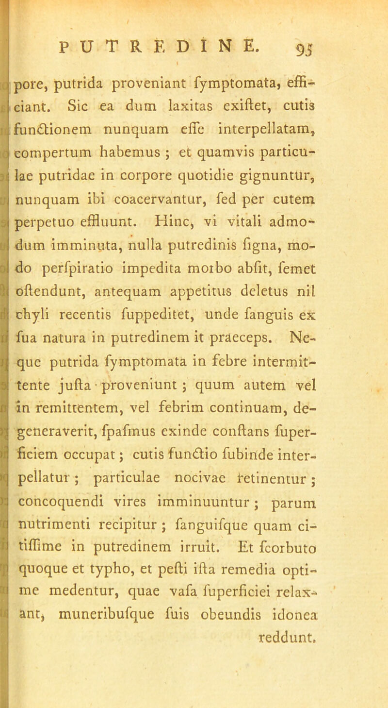 1 li l( 5i U s d I f t ! k k pore, putrida proveniant fymptomata, effi- ciant. Sic ea dum laxitas exiftet, cutis funiStionem nunquam effe interpellatam, compertum habemus ; et quamvis particu- lae putridae in corpore quotidie gignuntur, nunquam ibi coacervantur, fed per cutem perpetuo effluunt. Hinc, vi vitali admo- dum imminuta, nulla putredinis Tigna, mo- do perfpiratio impedita moibo abiit, femet oftendunt, antequam appetitus deletus nil chyli recentis fuppeditet, unde fanguis ex Tua natura in putredinem it praeceps. Ne- que putrida fymptomata in febre intermit- tente jufta • proveniunt; quum autem vel in remittentem, vel febrim continuam, de- generaverit, fpafmus exinde conftans fuper- liciem occupat; cutis fundio fubinde inter- pellatur ; particulae nocivae tetinentur; concoquendi vires imminuuntur; parum nutrimenti recipitur ; fanguifque quam ci- tiffime in putredinem irruit. Et fcorbuto quoque et typho, et pefti ifta remedia opti- me medentur, quae vafa fuperficiei relax* antj muneribufque fuis obeundis idonea reddunt. 1