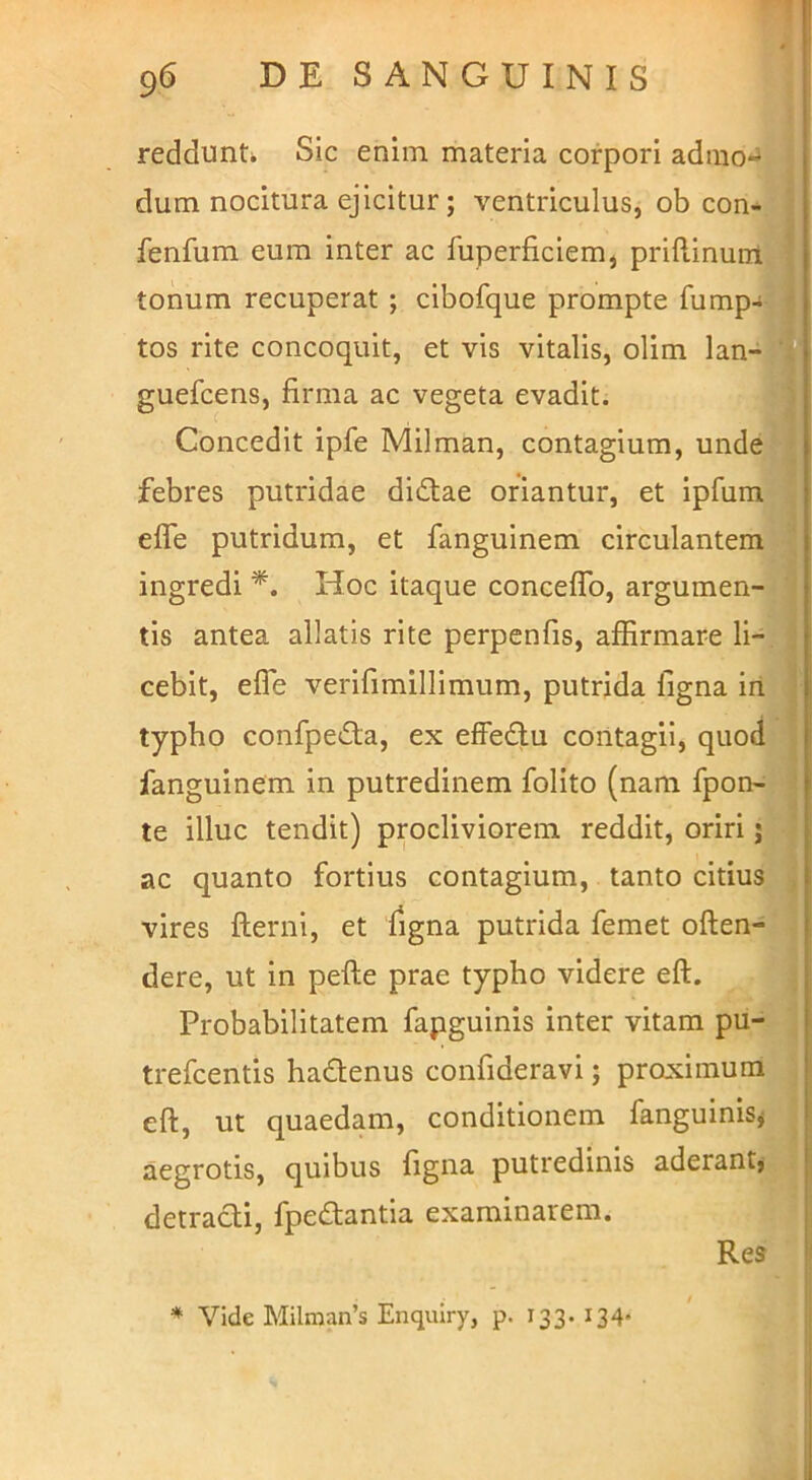 redduntk Sic enim materia corpori admo-^ J dum nocitura ejicitur; ventriculus, ob con-^ fenfum eum inter ac fuperficiem, priflinum|| tonum recuperat ; cibofque prompte fump-W tos rite concoquit, et vis vitalis, olim lan-W guefcens, firma ac vegeta evadit. ^ Concedit ipfe Milman, contagium, unde 1 febres putridae didtae oriantur, et ipfum<W effe putridum, et fanguinem circulantem» ingredi Hoc itaque conceffb, argumen-» tis antea allatis rite perpenfis, affirmare li-^ cebit, effe verifimillimum, putrida ligna in^E typho confpe£ta, ex effedlu contagii, quodJB fanguinem in putredinem folito (nam fpon-j» te illuc tendit) procliviorem reddit, oriri ac quanto fortius contagium, tanto citius,.; vires fterni, et figna putrida femet offen- dere, ut in peffe prae typho videre eff. Probabilitatem fapguinis inter vitam pu--^ trefcentis hadenus confideravi; proximum , eff, ut quaedam, conditionem fanguinisj aegrotis, quibus figna putredinis aderant}^ detracti, fpeftantia examinarem. . j Res * Vide Milraan’s Enqmry, p. 133. 134* > . 'i