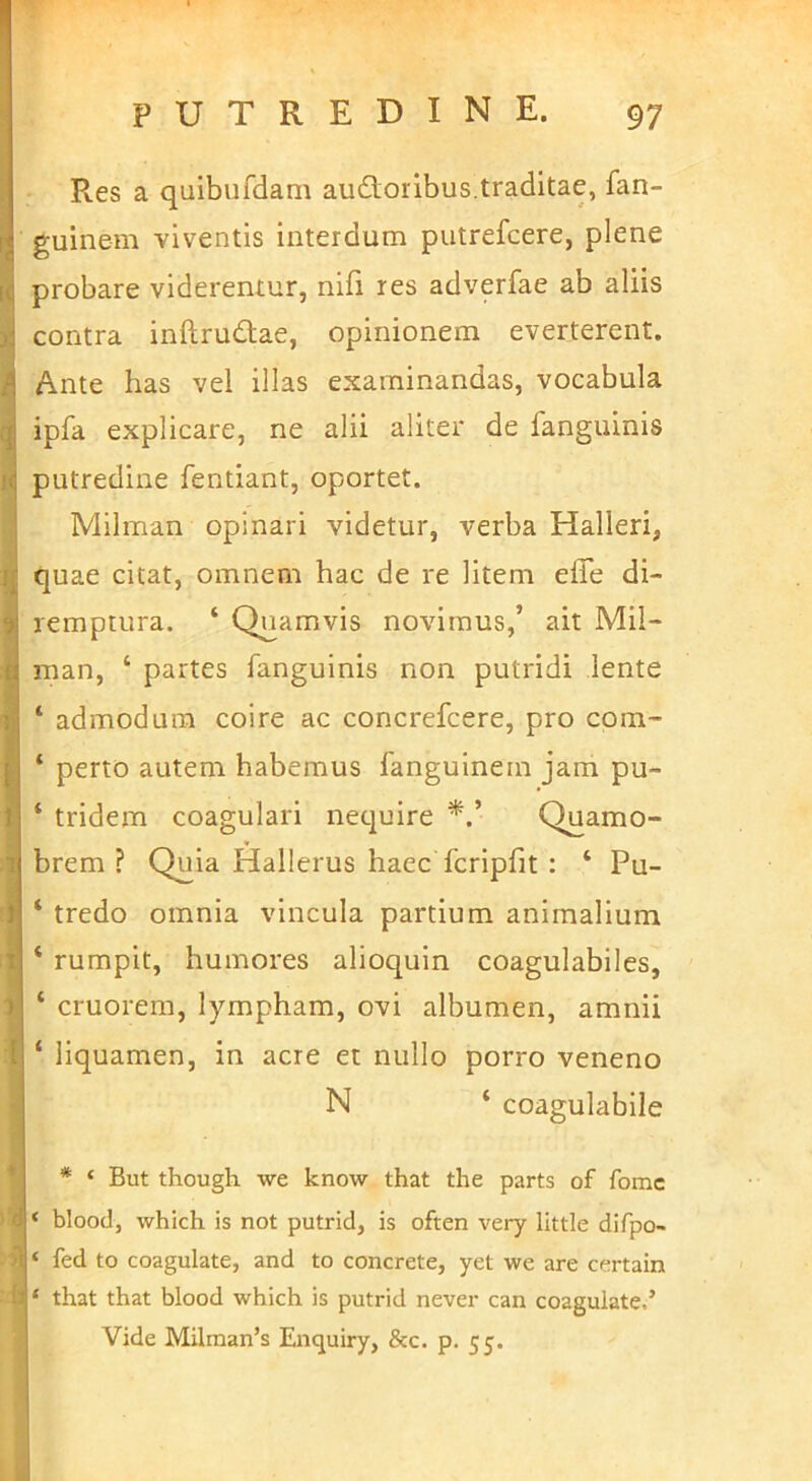 Res a quibufdam auctoribus.traditae, fan- guinem viventis interdum putrefcere, plene probare viderentur, nifi res adverfae ab aliis contra inftruClae, opinionem everterent. Ante has vel illas examinandas, vocabula ipfa explicare, ne alii aliter de fanguinis putredine fentiant, oportet. Milman opinari videtur, verba Halleri, quae citat, omnem hac de re litem effe di- remptura. ‘ Quamvis novimus,’ ait Mil- man, ‘ partes fanguinis non putridi lente ‘ admodum coire ac concrefcere, pro com- ‘ perto autem habemus fanguinem jam pu- ‘ tridem coagulari nequire Quamo- brem ? Quia Hallerus haec fcripfit : ‘ Pu- ‘ tredo omnia vincula partium animalium ‘ rumpit, humores alioquin coagulabiles, ‘ cruorem, lympham, ovi albumen, amnii ‘ liquamen, in acre et nullo porro veneno N ‘ coagulabile * ‘ But though we know that the parts of fomc < blood, which is not putrid, is often very littie difpo- ‘ fed to coagulate, and to concrete, yet we are certain ‘ that that blood which is putrid never can coagulate.’ Vide Milman’s Enquiry, &c. p. 55.