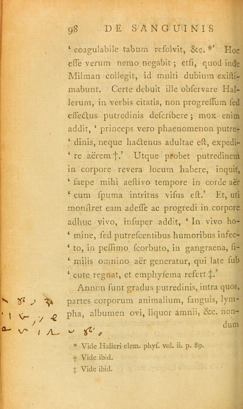 •J j 98 D E S A N G U I N I S J I , , ‘ Goagulabile tabum refolvit, Scc. *’ Hoc j efTe verum nemo, negabit; etfi, quod inde Milman collegit, id multi dubium exifti- mabunt. Certe debuit ille obfervare Hal- Jerum, in verbis citatis, non progreffum fed effedtus putredinis defcribere ; mox enim addit, ‘ princeps vero phaenomenon putre- ‘ dinis, neque hadtenus adultae efi, expedi- \ aerem']'.’ Utque probet putredinem in corpore revera locum habere, inquit, ‘ faepe mihi aefilvo tempore in corde aer ‘ cum fpuma intritus vifiis eft.’ Et, uti mondret eam adeffe ac progredi in corpore adhuc vivo, infuper addit, ‘ In vivo ho- ‘ mine, fed putrefcentibus humoribus infec- ‘ to, in peffimo fcorbuto, in gangraena, fi- ‘ milis omnino aer generatur, qui late fub ‘ cute regnat, et emphyfema refert [jl. Annon funt gradus putredinis, intra quos, h p J ^ partes corporum animalium, fanguis, lyni- '* t ^ albumen ovi, liquor amnii, &c. non- ^ (Ium V' / /u t * Vide Halleri elem. phyf. vol. ii. p. 89. ■ -j- Vide ibid. ' Vide ibid.
