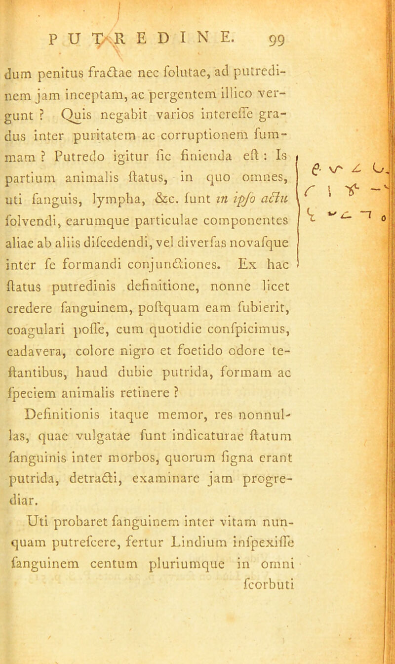 dum penitus fradiae nec folutae, ad putredi- nem jam inceptam, ac pergentem illico ver- gunt ? Quis negabit varios intcreffe gra- dus inter puritatem ac corruptionem fum- mam ? Putredo igitur fic finienda efl; : Is partium animalis flatus, in quo omnes, uti fanguis, lympha, &c. funt in ipjo aciu folvendi, earumque particulae componentes aliae ab aliis difcedendi, vel diverfas novafque inter fe formandi conjundtiones. Ex hac flatus putredinis definitione, nonne licet credere fanguinem, poftquam eam fubierit, coagulari pofTe, cum quotidie confpicimus, cadavera, colore nigro et foetido odore te- ftantibus, haud dubie putrida, formam ac fpeciem animalis retinere ? Definitionis itaque memor, res nonnul- las, quae vulgatae funt indicaturae flatum fanguinis inter morbos, quorum figna erant putrida, detradli, examinare jam progre- diar. Uti probaret fanguinem inter vitam nun- quam putrefcere, fertur Lindium infpexifTe fanguinem centum pluriumque in omni fcorbuti (f - vr Z r 1 't ~T