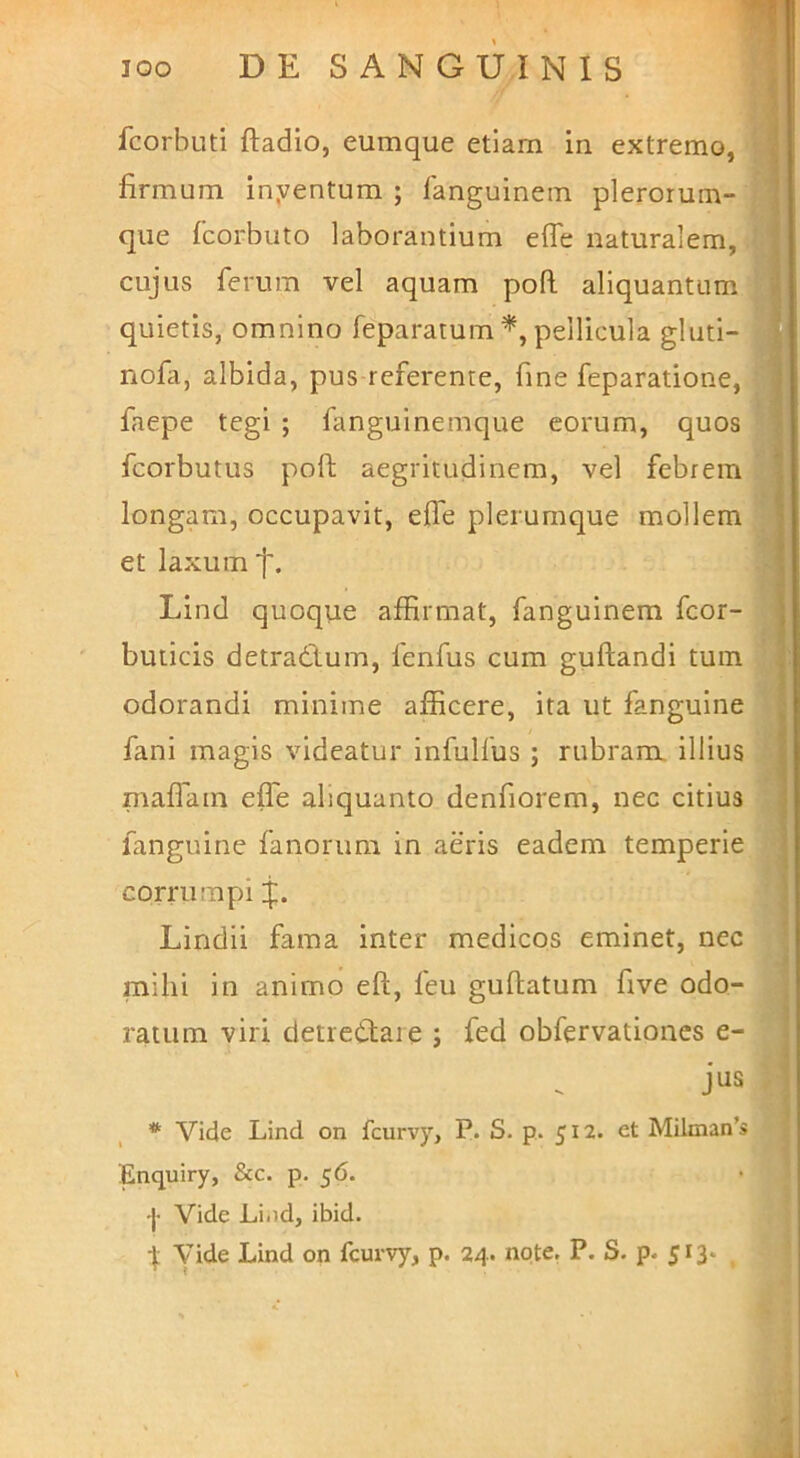 fcorbuti ftadio, eumque etiam in extremo, - firmum inyentum ; fanguinem plerorum- qiie fcorbuto laborantium effe naturalem, cujus ferum vel aquam pofl aliquantum quietis, omnino feparatum pellicula gluti- nofa, albida, pus referente, fine feparatione, faepe tegi ; fanguinemque eorum, quos fcorbutus poft aegritudinem, vel febrem longam, occupavit, effe plerumque mollem et laxum j'. Lind quoque affirmat, fanguinem fcor- buticis detradlum, fenfus cum guftandi tum odorandi minime afficere, ita ut fanguine fani magis videatur infulfus ; rubram illius maffiain effe aliquanto denfiorem, nec citius fanguine fanorum in aeris eadem temperie corrumpi Lindii fama inter medicos eminet, nec mihi in animo eft, feu gullatum five odo- ratum viri detredtaie j fed obfervationcs e- jus * Vide Lind on fcurvy, P. S. p. 512. et Milman’s Enquiry, Scc. p. 56. •j- Vide Li.id, ibid. ^ Vide Lind on fcurvy, p. 24. note, P. S. p- 513*