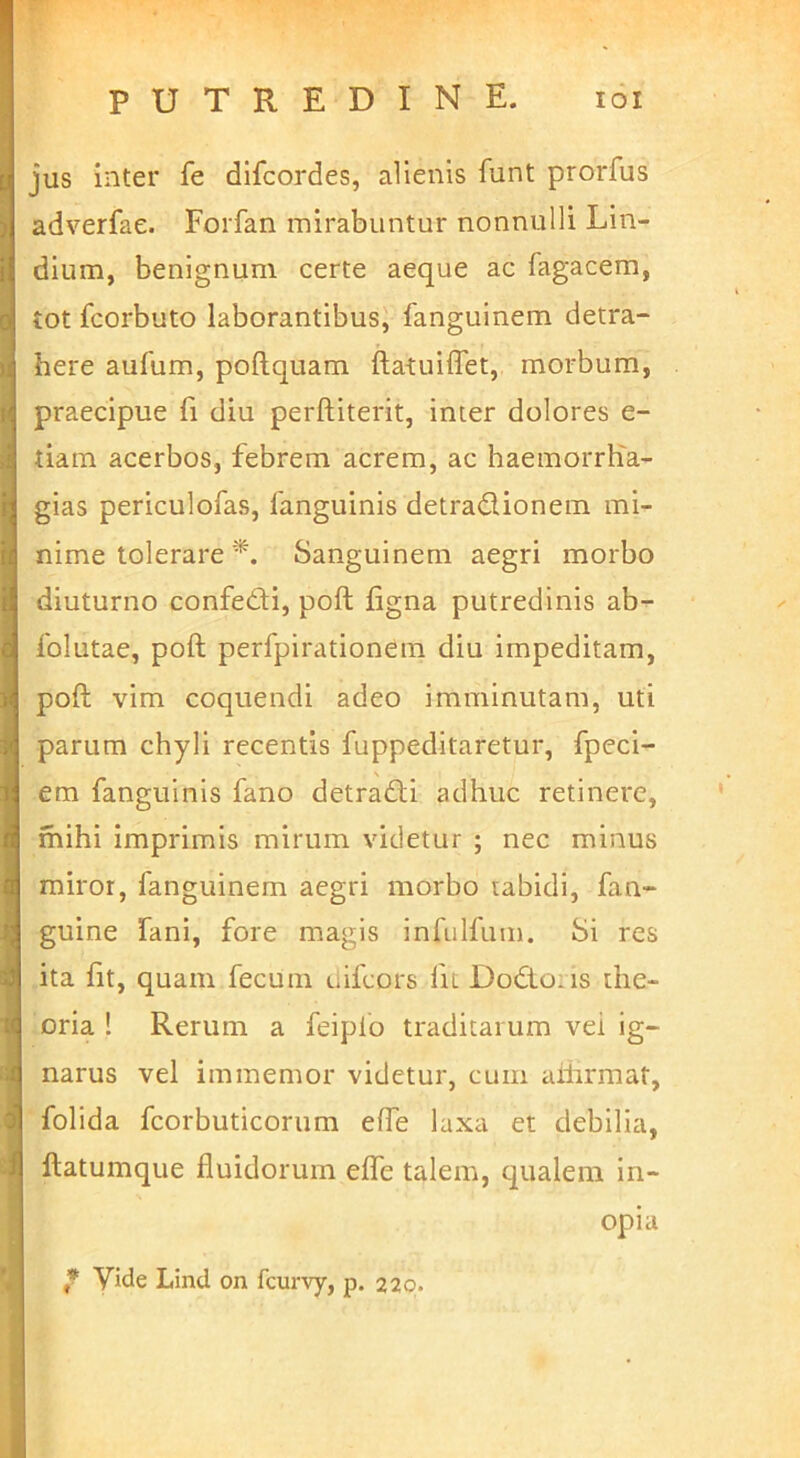jus inter fe difcordes, alienis funt prorfus adverfae. Forfan mirabuntur nonnulli Lin- dium, benignum certe aeque ac fagacem, tot fcorbuto laborantibus, fanguinem detra- here aufum, poftquam ftatuiffet, morbum, praecipue fi diu perftiterit, inter dolores e- tiam acerbos, febrem acrem, ac haemorrlia- gias periculofas, fanguinis detradionem mi- nime tolerare Sanguinem aegri morbo diuturno confedi, poft figna putredinis ab'^ folutae, poft perfpirationem diu impeditam, poft vim coquendi adeo imminutam, uti parum chyli recentis fuppeditaretur, fpeci- em fanguinis fano detrafti adhuc retinere, mihi imprimis mirum videtur ; nec minus miror, fanguinem aegri morbo tabidi, fan- guine fani, fore magis infulfum. Si res ita fit, quam fecum liifcors fic Do£to:is the- oria ! Rerum a feiplo traditarum vei ig- narus vel immemor videtur, cum aiiirmat, folida fcorbuticorum efte laxa et debilia, ftatumque fluidorum eflfe talem, qualem in- opia