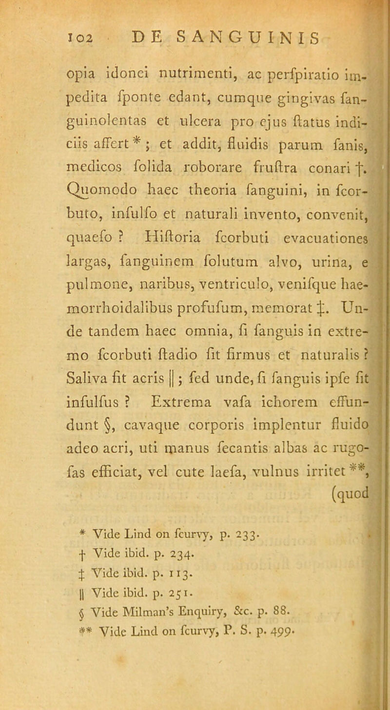 opia idonei nutrimenti, ac perfpiratio Im- pedita fponte edant, cumque gingivas fanj guinolentas et ulcera pro ejus ftatus indij ciis affert* * * §; et addit, fluidis parum fanis,^ medicos folida roborare fruftra conari Quomodo haec theoria fanguini, in fcor-g buto, infulfo et naturali invento, convenit,t quaefo ? Hiftoria fcorbuti evacuationey largas, fanguinem folutum alvo, urina, ej pulmone, naribus, ventriculo, venifque hae- morrhoidalibus profufum, memorat 1^., Un- de tandem haec omnia, fi fanguis in extre-1 mo fcorbuti ftadio fit firmus et naturalis ?j Saliva fit acris ||; fed unde, fi fanguis ipfe fitj infulfus ? Extrema vafa ichorem effun- dunt §, cavaque corporis implentur fluido] adeo acri, uti manus fecantis albas ac rugo;^ fas efficiat, vel cute laefa, vulnus irritet **,] (quoffi * Vide Lind on fcuny, p. 233. f Vide ibid. p. 234. Vide ibid. p. 113. II Vide ibid. p. 251. § Vide Milman’s Enquiry, &c. p. 88. **■ Vide Lind on fcurvy, P. S. p. 499.