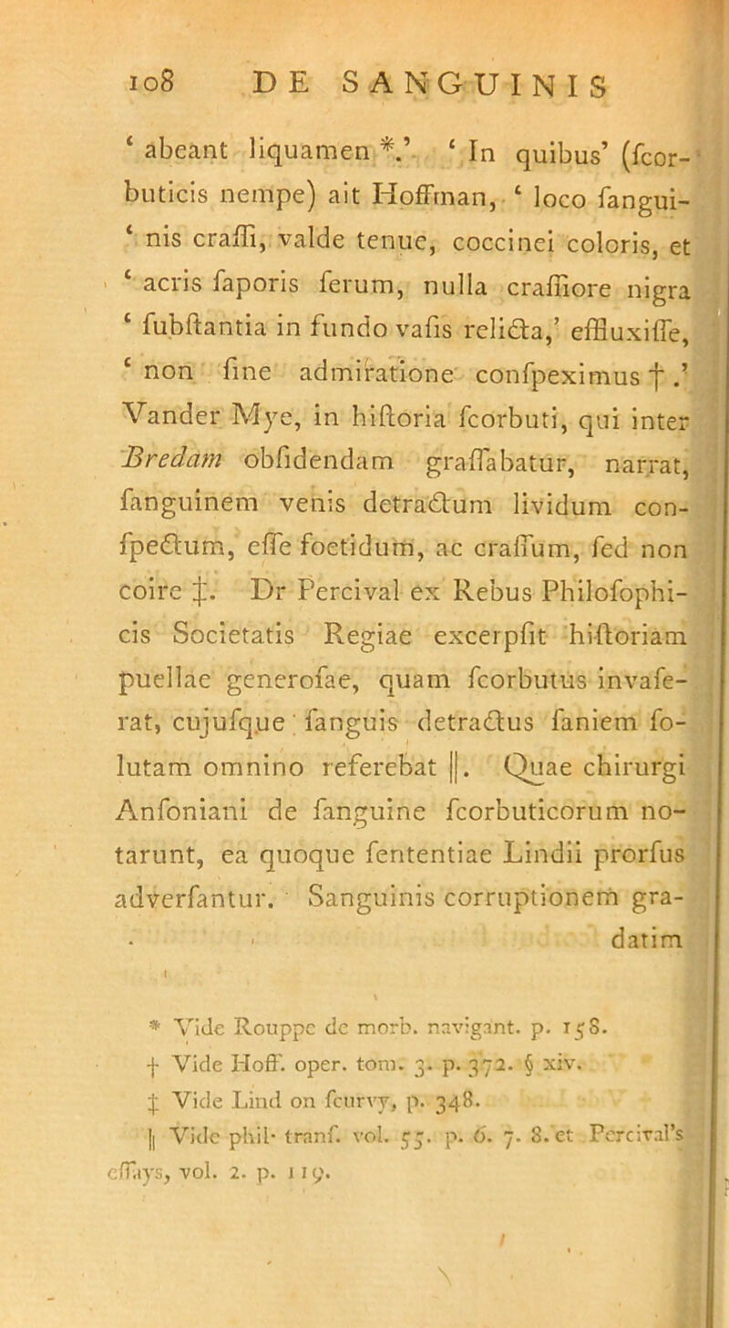 ‘ abeant liquamen ‘ In quibus’ (fcor-^ buticis nempe) ait HofFrnan, ‘ loco fangui-’ nis craffi, valde tenue, coccinei coloris, et acris faporis ferum, nulla craffiore nigra ‘ fubftantia in fundo vafis relifta/ effluxilfe, ‘ non fine admiratione confpeximus f f Vander Adye, in hiftoria fcorbuti, qui inter 'Bredam obfidendam gralfabatur, narrat, J fanguinem venis detradlum lividum con-.. fpedum, effe foetidum, ae cralfum, fed non ■; coire Dr Percival ex Rebus Philofophi- , cis Societatis Regiae excerpfit hiftoriam < puellae generofae, quam fcorbutus invafe-, ■ rat, cujufq.ue ; fanguis detradfus faniem fo- , lutam omnino referebat ||. Quae chirurgi Anfoniani de fanguine fcorbuticorum no- tarunt, ea quoque fententiae Lindii prorfus adverfantur. Sanguinis corruptionem gra- datim ■ ♦ Vide Rouppc de morb. navigant, p. 15S. f Vide Hoff. oper. tom. 3. p. 372. § xiv. ^ Vide Lind on fcurvy, p. 348. Ii Vide phil- tranf. vol. p. 6. 7. 8. et Percival’s elTiiys, vol. 2. p. 1 ly. ' in' \