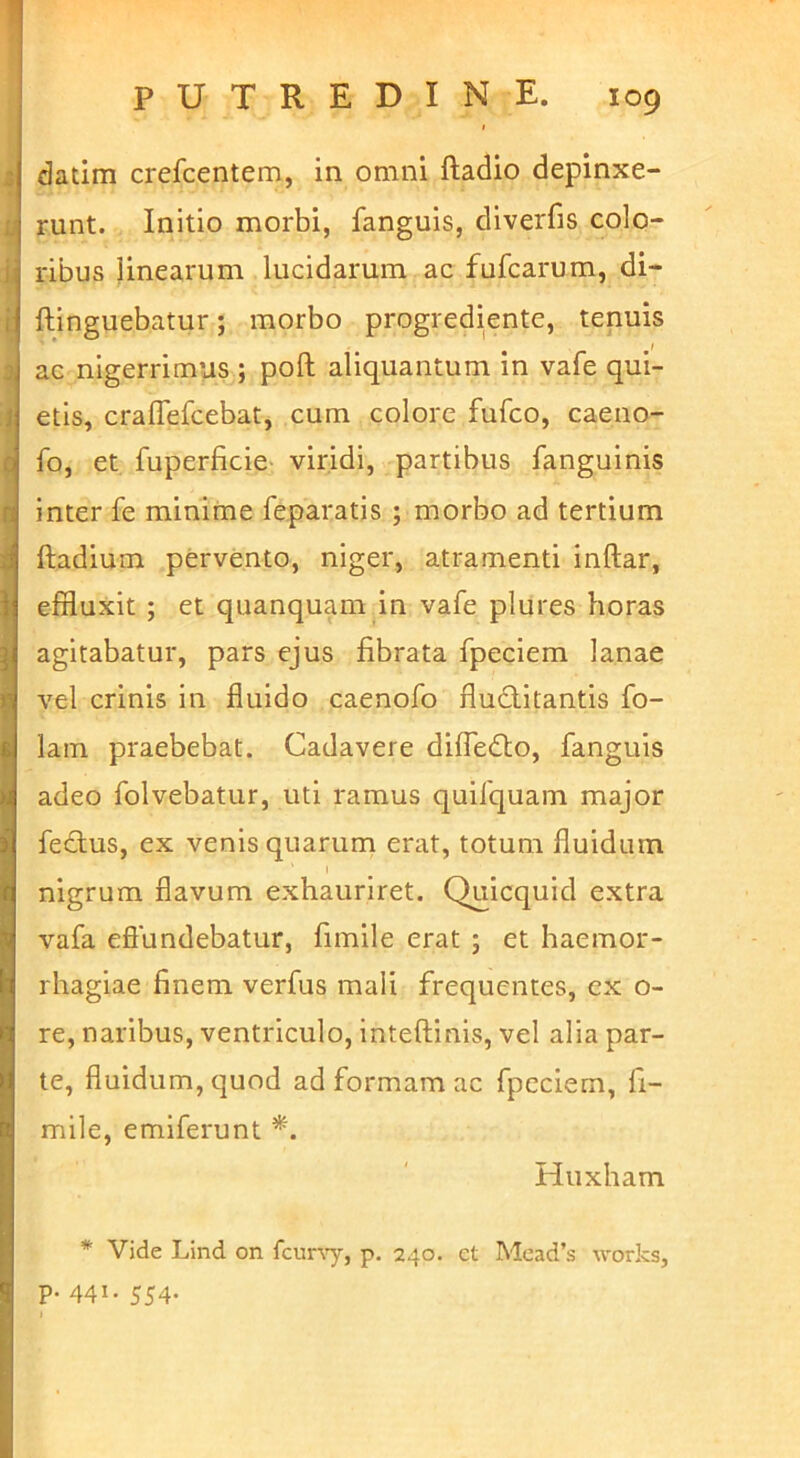 datim crefcentem, in omni ftadio depinxe- runt. Initio morbi, fanguis, diverfis colo- ribus linearum lucidarum ac fufcamm, di- ftinguebatur; morbo progrediente, tenuis ac nigerrimus ; poft aliquantum in vafe qui- etis, craflefcebat, cum colore fufco, caeno- fo, et fuperficie- viridi, partibus fanguinis inter fe minime feparatis ; morbo ad tertium ftadium pervento, niger, atramenti Inftar, effluxit ; et quanquam in vafe plures horas agitabatur, pars ejus fibrata fpeclem lanae \'el crinis in fluido caenofo Auctitantis fo- lain praebebat. Cadavere diire<ff;o, fanguis adeo folvebatur, uti ramus quifquam major fedlus, ex venis quarum erat, totum fluidum I nigrum flavum exhauriret. Quicquid extra vafa effundebatur, fimile erat ; et haemor- rhagiae finem verfus mali frequentes, ex o- re, naribus, ventriculo, inteftinis, vel alia par- te, fluidum, quod ad formam ac fpeciem, fi- mile, emlferunt Huxham * Vide Lind on fcunT-, p, 240. et Mead’s works, p. 441. 554.