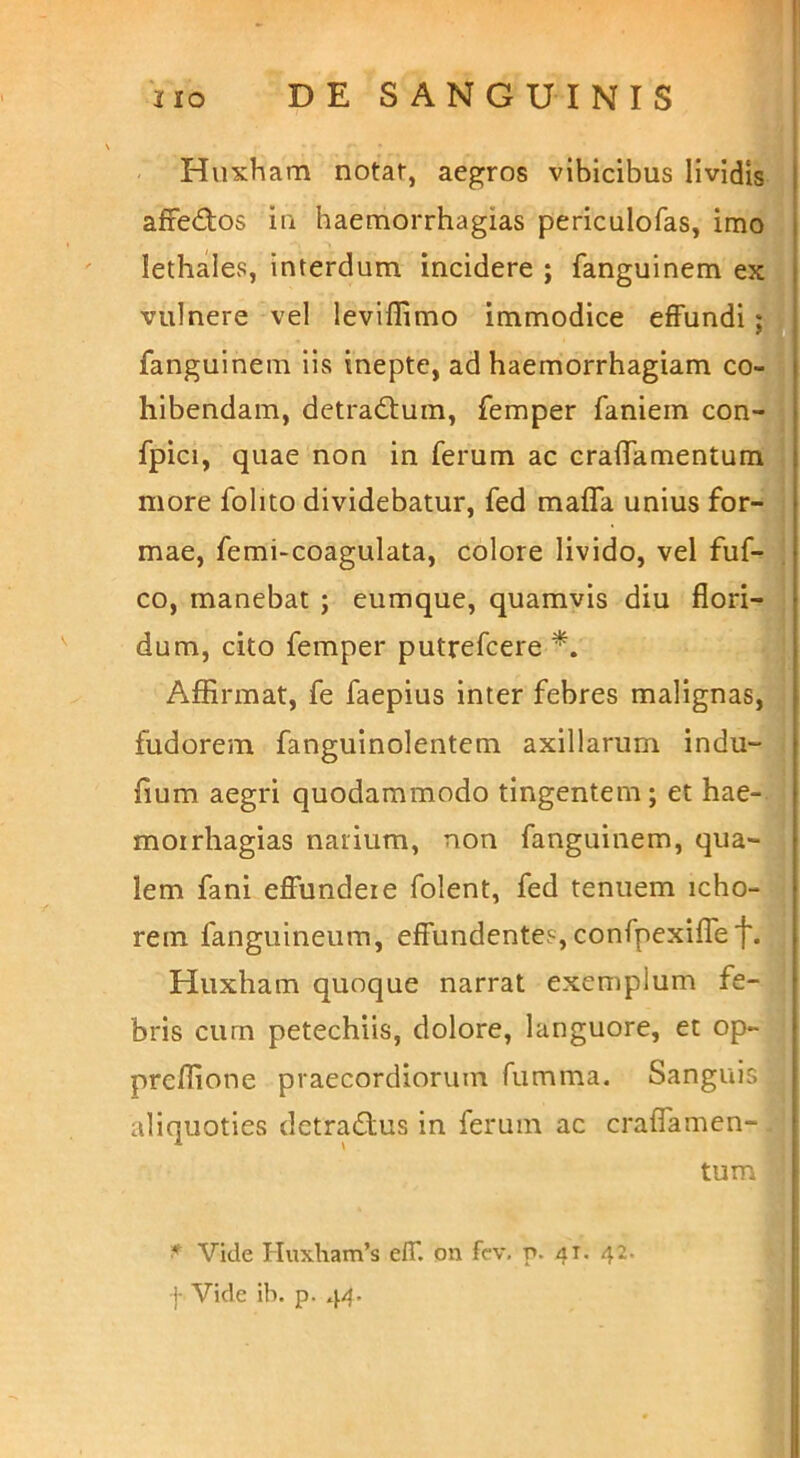 \ I . Huxham notar, aegros vibicibus lividis j affedos in haemorrhagias periculofas, imbJi lethales, interdum incidere ; fanguinem ex i i'! I vulnere vel leviflimo immodice effundi fanguinem iis inepte, ad haemorrhagiam co-J hibendam, dctradtum, femper faniem con-^' i fpici, quae non in ferum ac craffamentumv more folito dividebatur, fed maffa unius for-, mae, femi-coagulata, colore livido, vel fuf-!i co, manebat ; eumque, quamvis diu flori->: dum, cito femper putrefcere <|| Affirmat, fe faepius inter febres malignas,  fudorem fanguinolentem axillarum indu- , fium aegri quodammodo tingentem ; et hae-; moirhagias narium, non fanguinem, qua- lem fani effundere folent, fed tenuem icho- rem fanguineum, effundentes, confpexiffef. Huxham quoque narrat exemplum fe- bris cum petechiis, dolore, languore, et op- | preffione praecordiorum fiimma. Sanguis ^ aliquoties detradlus in ferum ac craffamen-.j tum 'j ■ i ji > \ ■ (t l l 'vi ' t Vide Huxham’s eff. on fc-v, p. 41. 42. -j- Vide ib. p. 44.