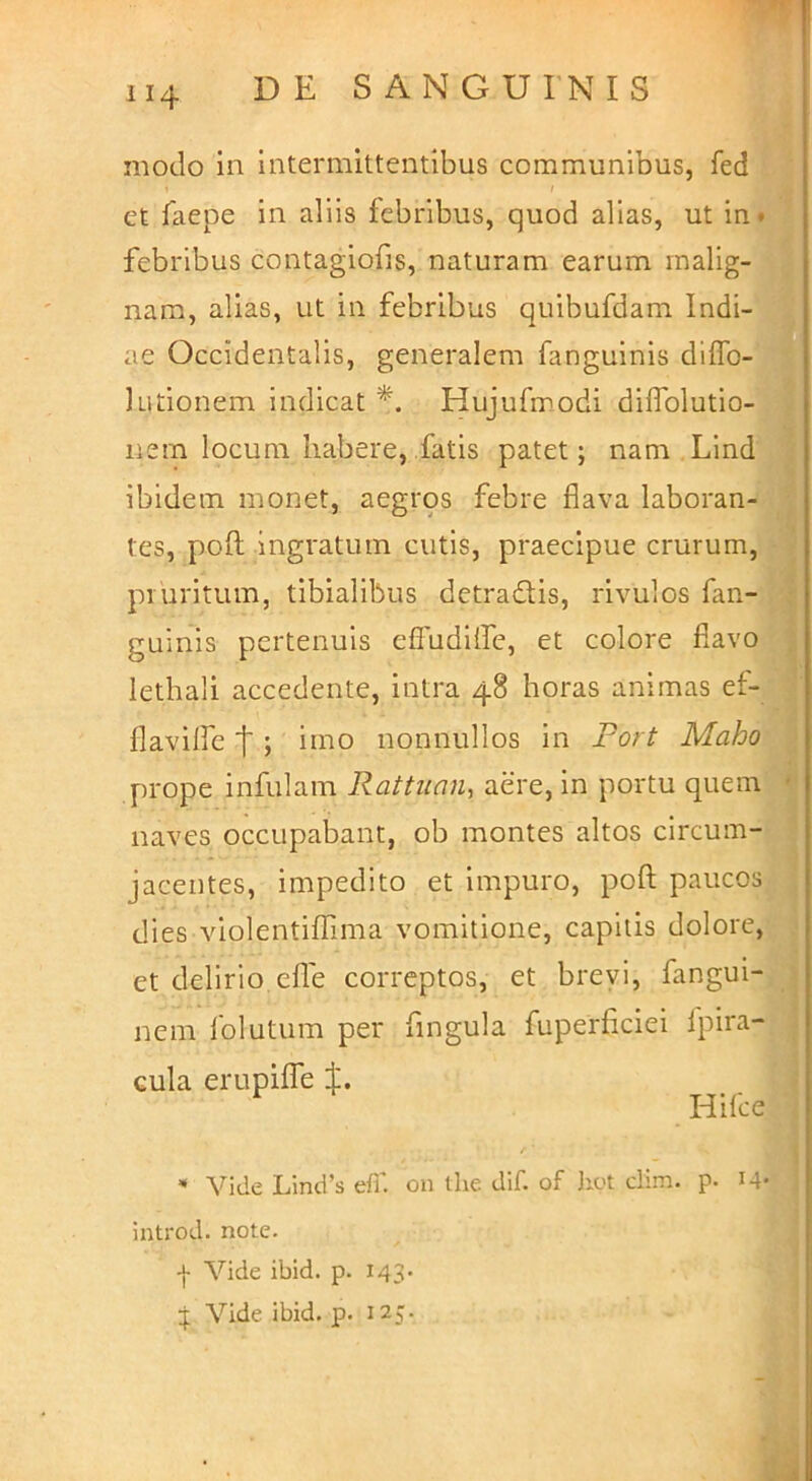 modo In intermittentibus communibus, fed et faepe in aliis febribus, quod alias, ut in* febribus contagiofis, naturam earum malig- nam, alias, ut in febribus quibufdam Indi- ae Occidentalis, generalem fanguinis diffo- 1 udonem indicat Hujudnodi dilfolutio- iiein locum habere, fatis patet; nam Lind ibidem monet, aegros febre flava laboran- tes, poft ingratum cutis, praecipue crurum, pruritum, tibialibus detradis, rivulos fan- guinis pertenuis effudiffe, et colore flavo lethali accedente, intra 48 horas animas ef- flaviffe t ; imo nonnullos in Fort Maho prope infulam Rattuan, aere, in portu quem ' naves occupabant, ob montes altos circum- jacentes, impedito et impuro, poft paucos dies violentiffima vomitione, capitis dolore, et delirio, efte correptos, et brevi, fangui- nem folutum per fingula fuperficiei fpira- Gula erupiffe Hilce “ Vide Lind’s efi' on the dif. of Irot clim. p. M- introd. note. -}• Vide ibid. p. 143. Vide ibid. p. 125.