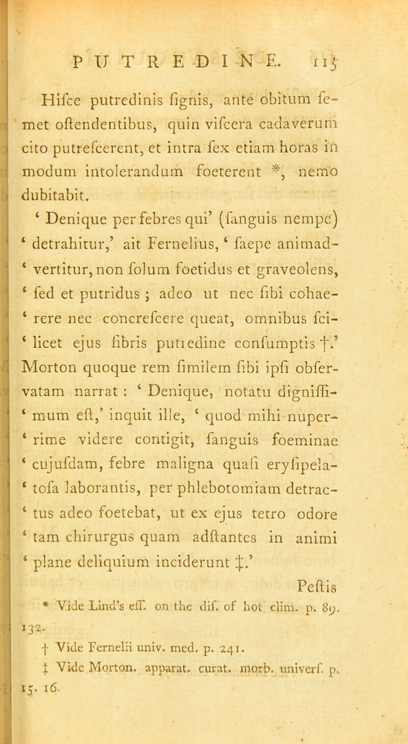 Hifce putredinis fignis, ante obitum fe- met oftendentibus, quin vifcera cadaverum cito putrefcerent, et intra fex etiam horas in modum intolerandum foeterent nemo dubitabit. ‘ Denique per febres qui’ (fanguis nempe) ‘ detrahitur,’ ait Fernelius, ‘ faepe animad- ‘ vertitur, non folum foetidus et graveolens, ‘ fed et putridus j adeo ut nec fibi cohae- ‘ rere nec concrefeere queat, omnibus fei- ‘ licet ejus libris putiedine confumptis f.’ Morton quoque rem fimilem fibi ipfi obfer- vatam narrat : ‘ Denique, notatu digniffi- ‘ mum eftj’ inquit ille, ‘ quod mihi nuper- ‘ rime videre contigit, fanguis foeminae ‘ cujufdam, febre maligna quafi eryfipela- ‘ tcfa laborantis, per phlebotomiam detrac- ‘ tus adeo foetebat, ut ex ejus tetro odore ‘ tam chirurgus quam adftantes in animi ‘ plane deliquium inciderunt J,’ Pellis * Vide Lind'S eff. on tlie dif. of hot clim. p. 8y. 132. 'l' Vide Fernelii univ. med. p. 241. ]: Vide Morton. apparat, curat, morb. univerf. p.