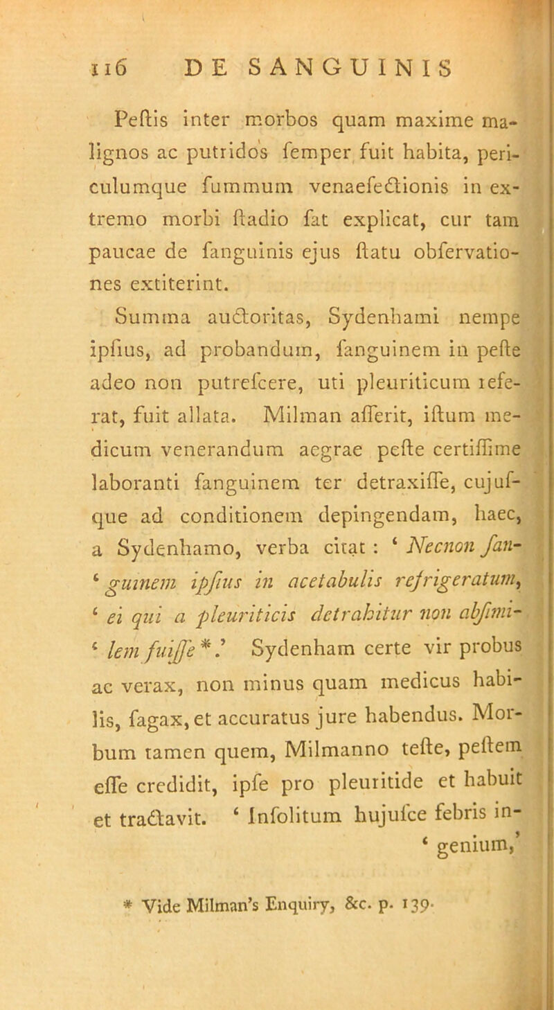 \ 0 Peftls inter morbos quam maxime ma- lignos ac putridos femper fuit habita, peri-' , culumque fummum venaefedionis in ex- i tremo morbi ftadio fat explicat, cur tam'iJ paucae de fanguinis ejus ftatu obfervatio-^^ nes extiterlnt. , Summa audtoritas, Sydenhami nempe™ ipfius, ad probandum, fanguinem in pefte | adeo non putrefcere, uti pleuriticum refe-* rat, fuit allata. Mllman aflerit, iftum me-? dicum venerandum aegrae pefte certiflime laboranti fanguinem ter detraxifle, cujuf-a que ad eonditionem depingendam, haec,« a Sydenhamo, verba eitac : ‘ Necnon ^ gumem ipfius in acetabulis rejrigeratum^ ‘ ei qui a pleuriticis detrahitur non abfimi-l\ ‘ lem fuifje* ^ Sydenham certe vir probus j ac verax, non minus quam medicus habi-J lis, fagax, et accuratus jure habendus. Mor-ij bum tamen quem, Milmanno tefte, peftein^ efle credidit, ipfe pro pleuritide et habuit^ et tradfavit. ^ Infolitum hujulce febris in- ‘ genium,^ 1 * Vide Milman’s Enquiry, &c. p. 139- . ,