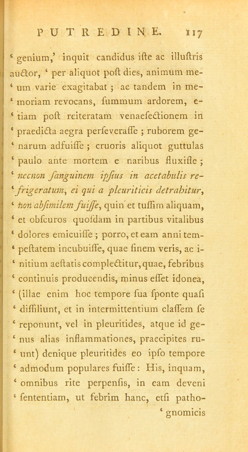 P U T R E D I N E. ‘ genium,’ inquit candidus ifte ac illuftris audor, ‘ per aliquot poft dies, animum me- ‘ um varie exagitabat ; ac tandem in me- ‘ moriam revocans, fummum ardorem, e- ‘ tiam poft reiteratam venaefedionem in ‘ praedida aegra perfeverafle ; ruborem ge- ‘ narum adfuifle ; cruoris aliquot guttulas ‘ paulo ante mortem e naribus fluxifle ; ‘ necnon fanguinem ipftus in acetabulis re- frigeratum^ ei qui a pleuriticis detrahitur^ ‘ fion abftmilem fuijfe^ quin et tuffim aliquam, ‘ et obfcuros quoidam in partibus vitalibus ‘ dolores emicuifle ; porro, et eam anni tem- ‘ peftatem incubuifte, quae finem veris, ac i- ‘ nitium aeftatiscompleditur,quae, febribus ‘ continuis producendis, minus eflet idonea, ‘ (illae enim hoc tempore fua fponte quafi ‘ difliliunt, et in intermittentium claflem fe ‘ reponunt, vel in pleuritides, atque id ge- ‘ nus alias inflammationes, praecipites ru- ‘ unt) denique pleuritides eo ipfo tempore ‘ admodum populares fuifte : His, inquam, * omnibus rite perpenfis, in eam deveni ‘ fententiam, ut febrim hanc, etfi patho- ‘ gnomicis
