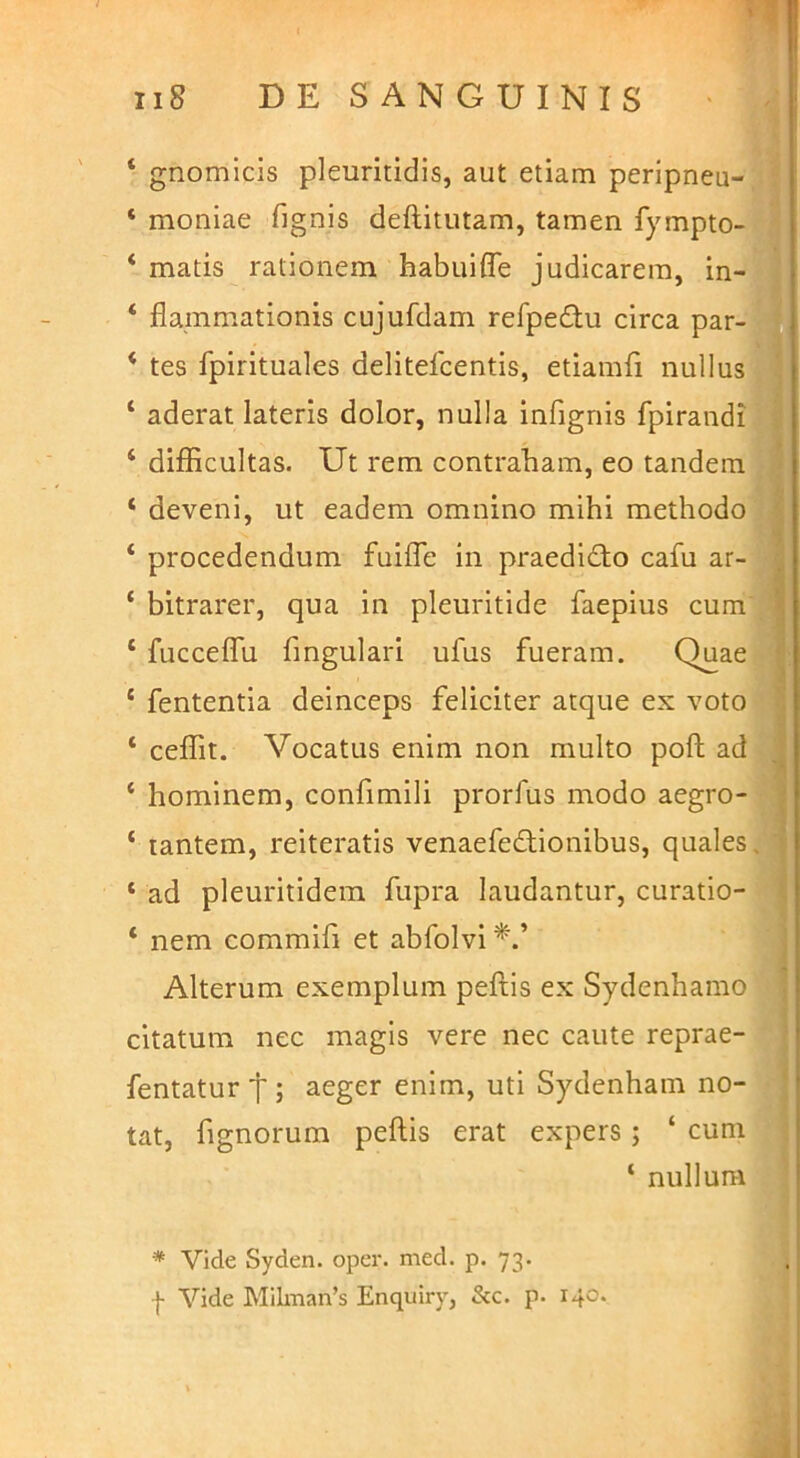 ‘ gnomicis pleuritidis, aut etiam peripneu-^ , ‘ moniae fignis deftitutam, tamen fympto-1 ‘ matis rationem habui fle judicarem, in-f ‘ flainmationis cujufdam refpedu circa par- | ‘ tes fpirituales delitefcentis, etiamfi nullus ‘ aderat lateris dolor, nulla infignis fpirandi|Bl ‘ difficultas. Ut rem contraham, eo tandem 9 ‘ deveni, ut eadem omnino mihi methodo^^H ‘ procedendum fuilTe in praedidto cafu ar-H ‘ bitrarer, qua in pleuritide faepius cum'9 ‘ fuccelTu fmgulari ufus fueram. Quae|H ‘ fententia deinceps feliciter atque ex votoBI ‘ ceffit. Vocatus enim non multo pofl; ad jW ‘ hominem, confimili prorfus modo aegro-■ ‘ lantem, reiteratis venaefedionibus, quales* ‘ ad pleuritidem fupra laudantur, curatio- W ‘ nem commifi et abfolvi » Alterum exemplum peftis ex Sydenhamo '3 citatum nec magis vere nec caute reprae- 7I fentatur t; aeger enim, uti Sydenham no- I tat, fignorura peftis erat expers; ‘ cum 'l ‘ nullum * Vide Syden. oper. med. p. 73. I Vide Mllman’s Enquiry, &c. p. 140. t. i V