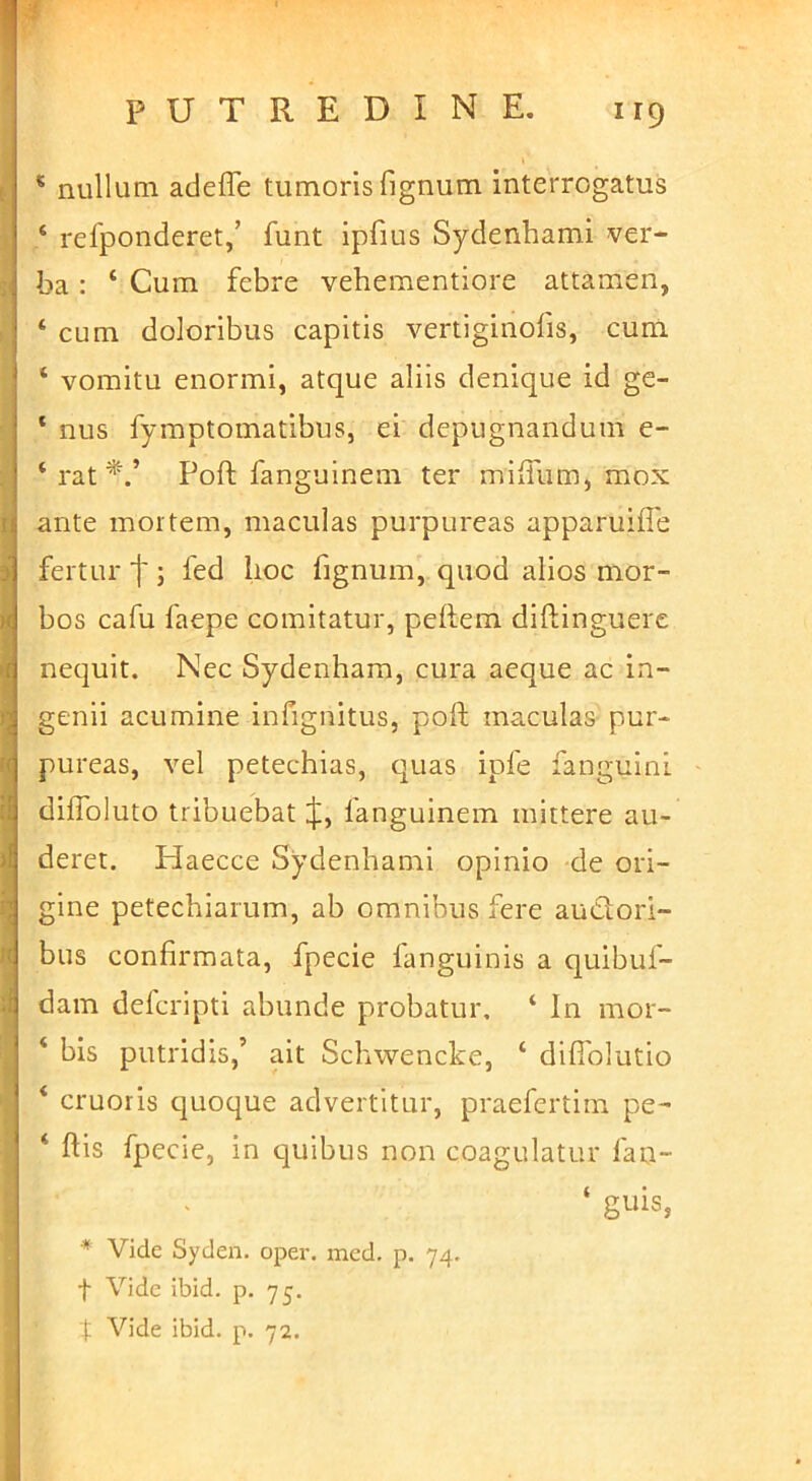 PUTREDINE. 119 * nullum adeffe tumoris fignum interrogatus ‘ refponderet/ funt ipfius Sydenhami ver- ba : ‘ Cum febre vehementiore attamen, ‘ cum doloribus capitis vertiginofis, cum ‘ vomitu enormi, atque aliis denique id ge- ‘ nus fymptomatibus, ei depugnandum e- ‘ rat Poft fanguinem ter miiTum, mox ante mortem, maculas purpureas apparuiffe fertur j'; fed lioc fignum, quod alios mor- bos cafu faepe comitatur, peftem diftinguere nequit. Nec Sydenham, cura aeque ac in- genii acumine infignitus, poft maculas pur- pureas, vel petechias, quas ipfe fanguini diflbluto tribuebat J, fanguinem mittere au- deret. Haecce Sydenhami opinio de ori- gine petechiarum, ab omnibus fere audorl- bus confirmata, fpecie fanguinis a quibuf- dam defcripti abunde probatur. ‘ In mor- ‘ bis putridis,’ ait Schwencke, ‘ difiblutio ‘ cruoris quoque advertitur, praefertim pe- ‘ ftis fpecie, in quibus non coagulatur fan- ‘ guis, * Vide Syden. oper. med. p. 74. t Vide ibid. p. 75. t Vide ibid. p. 72.