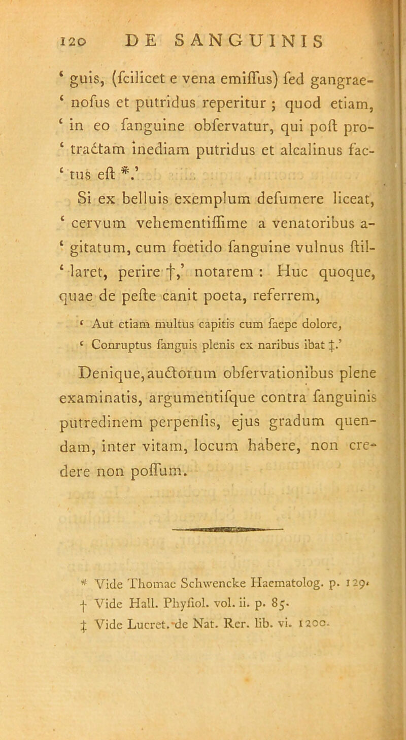 ‘ guls, (fcilicet e vena emiffus) fed gangrae- ‘ nofus et putridus reperitur ; quod etiam, ‘ in eo fanguine obfervatur, qui poft pro- ‘ tradtam inediam putridus et alcalinus fac- ‘ tus eft Si ex belluis exemplum defumere liceat, ‘ cervum vehementiffime a venatoribus a- ‘ gitatum, cum foetido fanguine vulnus ftil- ‘ laret, perire f,’ notarem: Huc quoque, quae de pefte canit poeta, referrem, ‘ Aut etiam multus capitis cum faepe dolore, ‘ Conruptus fanguis plenis ex naribus ibat Denique, audtorum obfervationibus plene examinatis, argumentifque contra fanguinis putredinem perpenfis, ejus gradum quen- dam, inter vitam, locum habere, non cre- dere non poifum. * Vide Thomac Schwcncke Haematolog. p. 129« •j- Vide Hali. Pliyfiol. voL ii. p. 85. Vide Lucret.*de Nat. Rer. lib. vi. 1200.