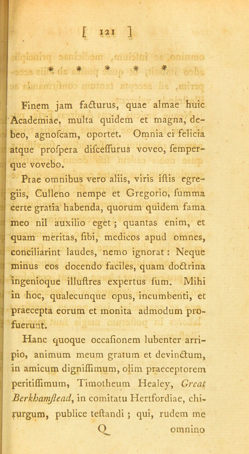 Finem jam fadurus, quae almae huic •Academiae, multa quidem et magna, de- beo, agnofcam, oportet. Omnia ei felicia atque profpera difceflurus voveo, femper- que vovebo. Prae omnibus vero aliis, viris iftis egre- giis, Culleno nempe et Gregorio, fumma certe gratia habenda, quorum quidem fama meo nil auxilio eget; quantas enim, et quam meritas, fibi, medicos apud omnes, conciliarint laudes, nemo ignorat; Neque minus eos docendo faciles, quam do6trina ingenioque illuftres expertus fum. Mihi in hoc, qualecunque opus, incumbenti, et praecepta eorum et monita admodum pro- fuerunt. Hanc quoque occafionem lubenter arri- pio, animum meum gratum et devindlum, in amicum digniflimum, olim praeceptorem peritiffimum, Timotheum Healey, Great Berkhamjlead, in comitatu Hertfordiae, chi- rurgum, publice teftandi ; qui, rudem me omnino