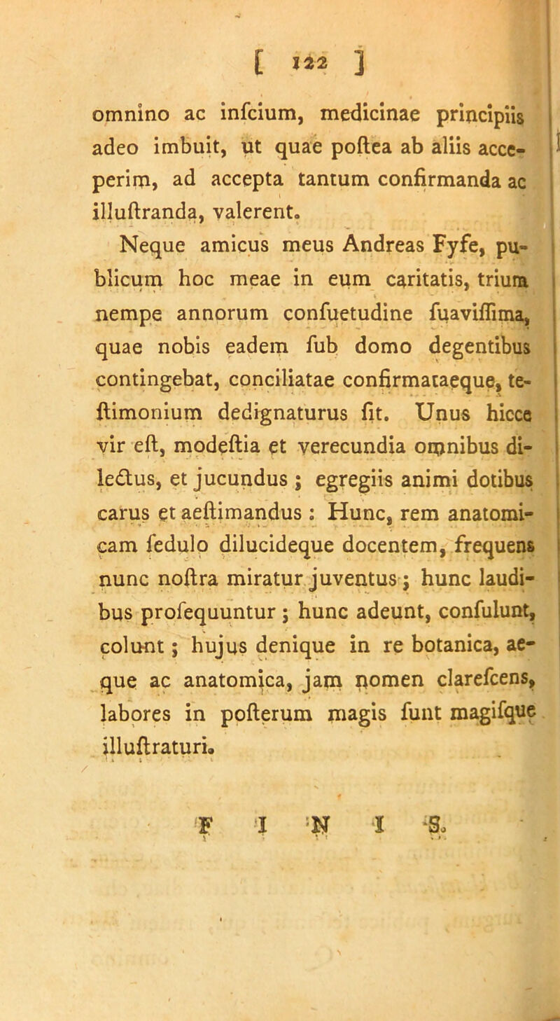 [ i omnino ac infcium, medicinae principiis adeo imbuit, ut quae poftea ab aliis acce- ^ perim, ad accepta tantum confirmanda ac j illuftranda, valerent. Neque amicus meus Andreas Fyfe, pu- | blicum hoc meae in eum caritatis, trium nempe annorum confuetudine fuaviflima, quae nobis eadem fub domo degentibus contingebat, conciliatae confirmataeque, te- ftimonium dedignaturus fit. Unus hicce vir eft, modeftia et verecundia omnibus di- ledtus, et jucundus ; egregiis animi dotibus carus et aeftimandus : Hunc, rem anatomi- cam fedulo dilucideque docentem, frequens nunc noftra miratur juventus j hunc laudi- | bus profequuntur ; hunc adeunt, confulunt, i colunt; hujus denique in re botanica, ae- ’ que ac anatomica, jana pomen clarefcens, labores in pofterum magis funt magifque illuftraturi, ‘ • i F I =N l So 1 • s . . .