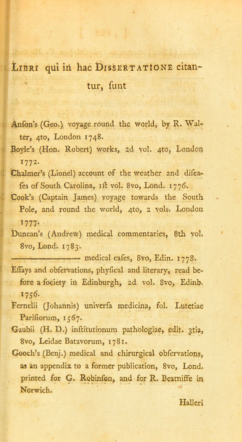 Libri qui iti hac Dissertatione citan tur, funt . Anfon’s (Qeo.), voyage rouiid the world, by R. Wal« ter, 4to, London 1748. Boyle’s (Hon. Robert) Works, 2d yol. 4to, London 1772. . Chalmer’s (Lionel) account of the weather and difea» les of South Carolina, ift v61. 8vo, Lond. 1775. V Cook’s (Captain James) voyage towards Ihe South Pole, and round the world, 4to, 2 volsi London 1777- 3 Duncan’s (AndfeW) medical commentarios, 8th yoL 8vo, Londi 1783. — — medical cafes, 8vo, Edin. 1778* Eflays and obfefVations, phyfical and literary, read be- fore a fociety in Edinburgh, 2d voli 8vo, Edinb, I75<5- Fernelii (Johaiinis) univerfa medicina, fol. Lutetiae Pariliorum, 1567. Gaubii (H. D.) inftitutionum pathologiae, edit. 3tia, 8vo, Leidae Batavorum, 1781. Gooch’s (Benj.) medical and chirurgical obfervations, as an appendix to a former piiblication, 8vo, Lond, printed for G. Robinfon, and for R. Beatniffe in Norwich, Hali eri