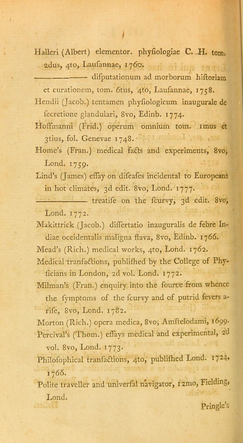 I HallerI (Albert) dementor, phyfiologiae C. .H. tom. 2dus, 4to, Laufannae, 1760. i difputationum ad morborum hiftoriam et curationem, tom. 6tus, 4to, Laufannae, 1758. Hendii (Jacob.,) tentamen phyfiologicum inaugurale de fecretione glandulari, 8vo, Edinb. 1774. Hoffinannl (Frid.) operum omnium totn. imus d 3tius, fol. Genevae 1748.- ’ Home’s (Fran.) medical fadls and expcrlments, 8vo, Lond. 1759. Lind’s (James) eflay on difeafes incidehtal to Europeans in hot climates, 3d edit. 8vo, Lond. 1777. —— treatife on the fcurvy, 3d edit. 8vo; Lond. 1772. Makittrick (Jacob.) diflertatio inauguralis de febre In- diae occidentalis riialigna flava, 8vo, Edinb. 1766. Mead’s (Rich.) medical works, 4to, Lond. 1762. Medical tranfadlions, publiflied by the College of Phy- ficians in London, 2d vol. Lond. 1772. Milman’s (Fraii.) enquiry into the fource from whence the fymptoms of the fcurvy and of putrid fevers a- rife, 8vo, Lond. 1782. Morton (Rich.) opera medica, 8vo; Amftelodami, 1699. Percivafs (Thbm.) eflays medical and experimental, 2d vol. 8vo, Lond. 1773. Philofophical tranfaftions, 4to, publiflied Lond. 1724» 1766. Polite travellei- and univerfal navigator, r 2mo, Fielding, Lond* Pringle’5