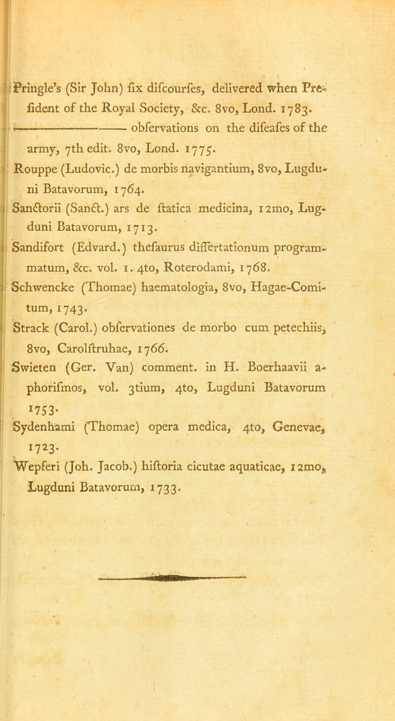 !(iFrIngle’s (Sir John) fix difconrfes, delivered when Pr« fident of the Royal Society, &c. 8vo, Lond. 1783. , obfervations on the difeafes of the army, yth edit. 8vo, Lond. 1775. i Rouppe (Ludovic.) de morbis navigantium, 8vo, Lugdu* ni Batavorum, 1764. i Sanftorii (Sanft.) ars de ftatica medicina, i2mo, Lug- duni Batavorum, 1713. I Sandifort (Edvard.) thefaurus differtationum program- I matum, &c. vol. i. 4to, Roterodami, 1768. Schwencke (Thomae) haematologia, 8vo, Hagae-Coml- I tum, 1743. I: Strack (Carol.) obfervationes de morbo cum petechiis, ' 8vo, Carolftruhae, 1766. j Swieten (Ger. Van) comment. in H. Boerhaavii a- phorifmos, vol. 3tium, 4to, Lugduni Batavorum ^ 1753- : Sydenhami (Thomae) opera medica, 4to, Genevae, 1723. Wepferi (Joh. Jacob.) hiftoria cicutae aquaticae, i2mOj Lugduni Batavorum, 1733.