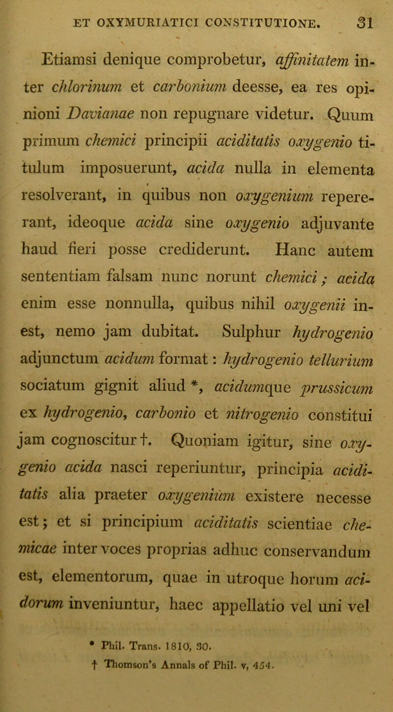 Etiamsi denique comprobetur, affinitatem in- ter chlorinum et carbonium deesse, ea res opi- nioni Davianae non repugnare videtur. Quum primum chemici principii aciditatis oxy genio ti- tulum imposuerunt, acida nulla in elementa resolverant, in quibus non oxygenium repere- rant, ideoque acida sine oxygenio adjuvante haud fieri posse crediderunt. Hanc autem sententiam falsam nunc norunt chemici; acida enim esse nonnulla, quibus nihil oxygenii in- est, nemo jam dubitat. Sulphur hydro genio adjunctum acidum format: hydrogenio tellurium sociatum gignit aliud *, acidumque prussicum ex hydrogenio, carbonio et nitrogenio constitui jam cognoscitur t. Quoniam igitur, sine oxy- genio acida nasci reperiuntur, principia acidi- tatis alia praeter oxygenium existere necesse est; et si principium aciditatis scientiae che- micae inter voces proprias adhuc conservandum est, elementorum, quae in utroque horum aci- dorum inveniuntur, haec appellatio vel uni vel • Phil. Trans. 1810, 30. f Thomson’s Annals of Phil. v, 454.