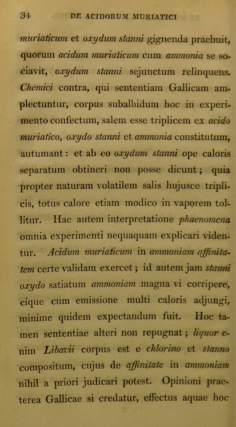 muriaticum et oxydum stanni gignenda praebuit, quorum acidum muriaticum cum ammonia se so- ciavit, oxydum stanni sejunctum relinquens. Chemici contra, qui sententiam Gallicam am- plectuntur, corpus subalbidum hoc in experi- mento confectum, salem esse triplicem ex acido muriatico, oxydo stanni et ammonia constitutum, autumant: et ab eo oxydum stanni ope caloris separatum obtineri non posse dicunt j quia propter naturam volatilem salis hujusce tripli- cis, totus calore etiam modico in vaporem tol- litur. Hac autem interpretatione 'phaenomena i omnia experimenti nequaquam explicari viden- tur. Acidum muriaticum in ammoniam affinita- tem certe validam exercet j id autem jam stanni oxydo satiatum ammoniam magna vi corripere, eique cum emissione multi caloris adjungi, minime quidem expectandum fuit. Hoc ta- men sententiae alteri non repugnat; liquor e- nim Libavii corpus est e chlorino et stanno compositum, cujus de affinitate in ammoniam nihil a priori judicari potest. Opinioni prae- terea Gallicae si credatur, effectus aquae hoc