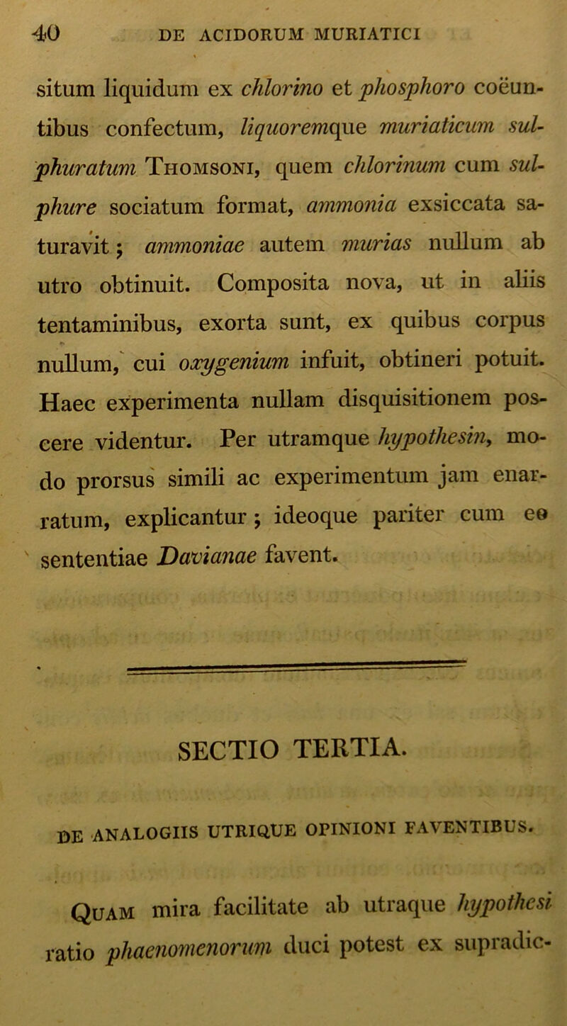 situm liquidum ex chlorino et phosphoro coeun- tibus confectum, liquoremque muriaticum sul- phuratum Thomsoni, quem chlorinum cum sul- phure sociatum format, ammonia exsiccata sa- turavit $ ammoniae autem murias nullum ab utro obtinuit. Composita nova, ut in aliis tentaminibus, exorta sunt, ex quibus corpus nullum, cui oxygenium infuit, obtineri potuit. Haec experimenta nullam disquisitionem pos- cere videntur. Per utramque hypothesin, mo- do prorsus simili ac experimentum jam enar- ratum, explicantur ; ideoque pariter cum eo sententiae Davianae favent. SECTIO TERTIA. DE ANALOGIIS UTRIQUE OPINIONI FAVENTIBUS. Quam mira facilitate ab utraque hypothesi ratio phaenomenorum duci potest ex supradic-